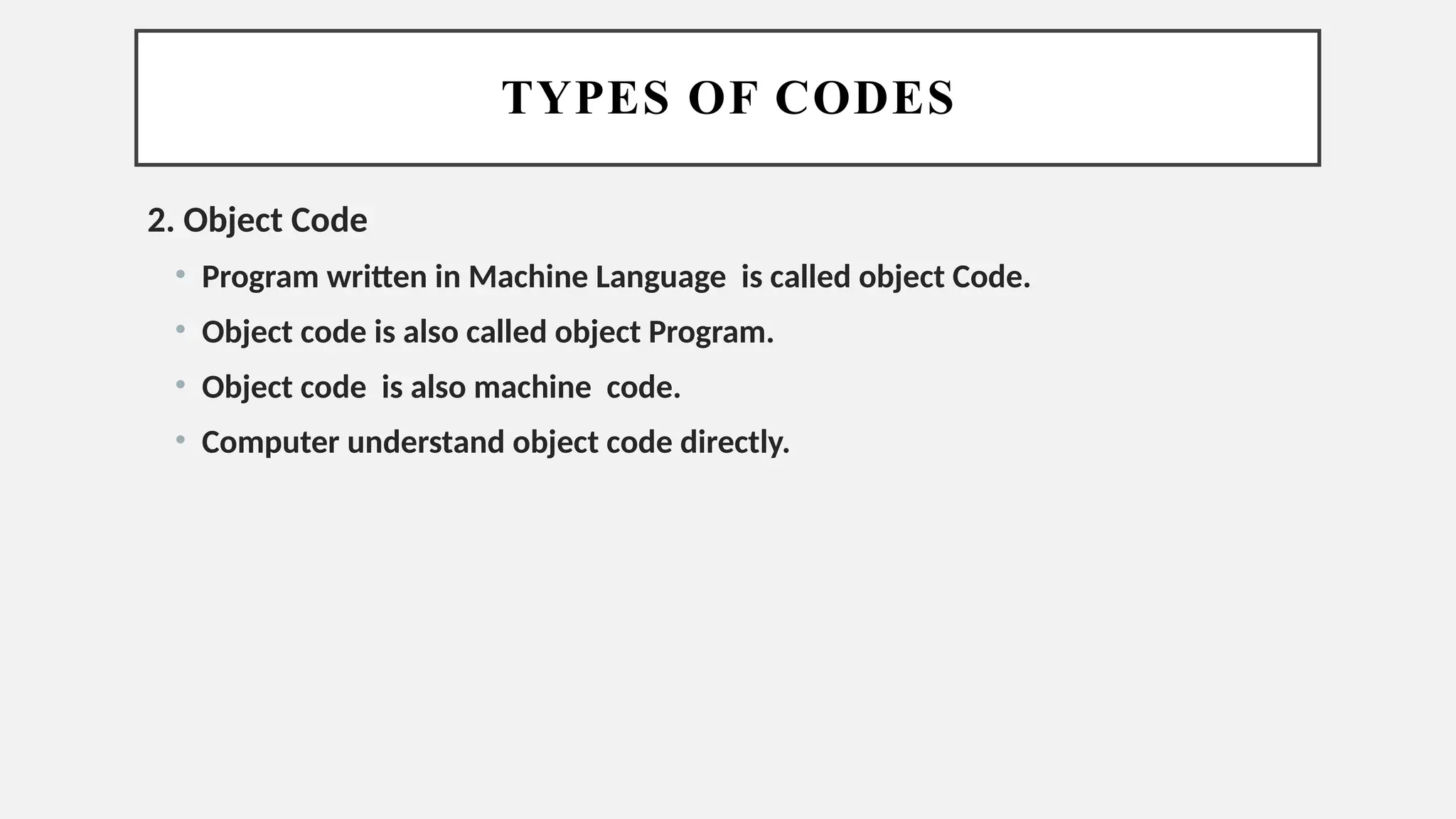 TYPES OF CODES
2. Object Code
• Program written in Machine Language is called object Code.
• Object code is also called object Program.
• Object code is also machine code.
• Computer understand object code directly.
 