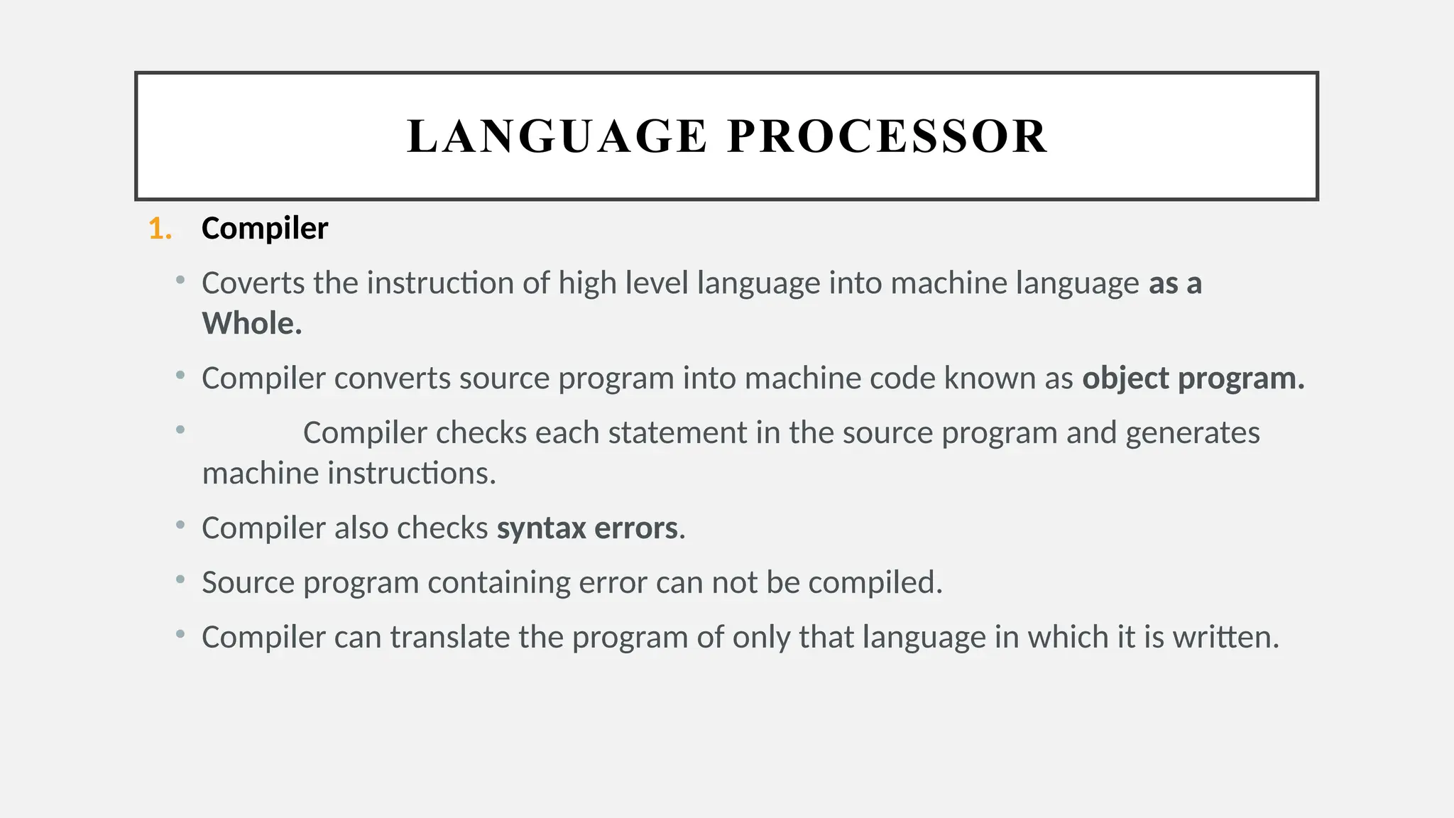 LANGUAGE PROCESSOR
1. Compiler
• Coverts the instruction of high level language into machine language as a
Whole.
• Compiler converts source program into machine code known as object program.
• Compiler checks each statement in the source program and generates
machine instructions.
• Compiler also checks syntax errors.
• Source program containing error can not be compiled.
• Compiler can translate the program of only that language in which it is written.
 