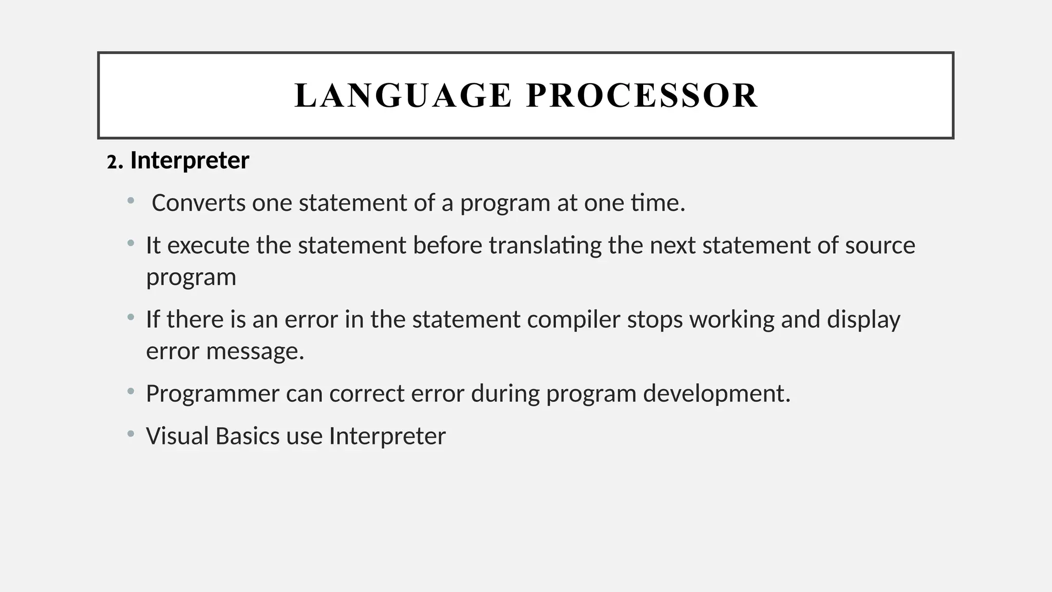 LANGUAGE PROCESSOR
2. Interpreter
• Converts one statement of a program at one time.
• It execute the statement before translating the next statement of source
program
• If there is an error in the statement compiler stops working and display
error message.
• Programmer can correct error during program development.
• Visual Basics use Interpreter
 