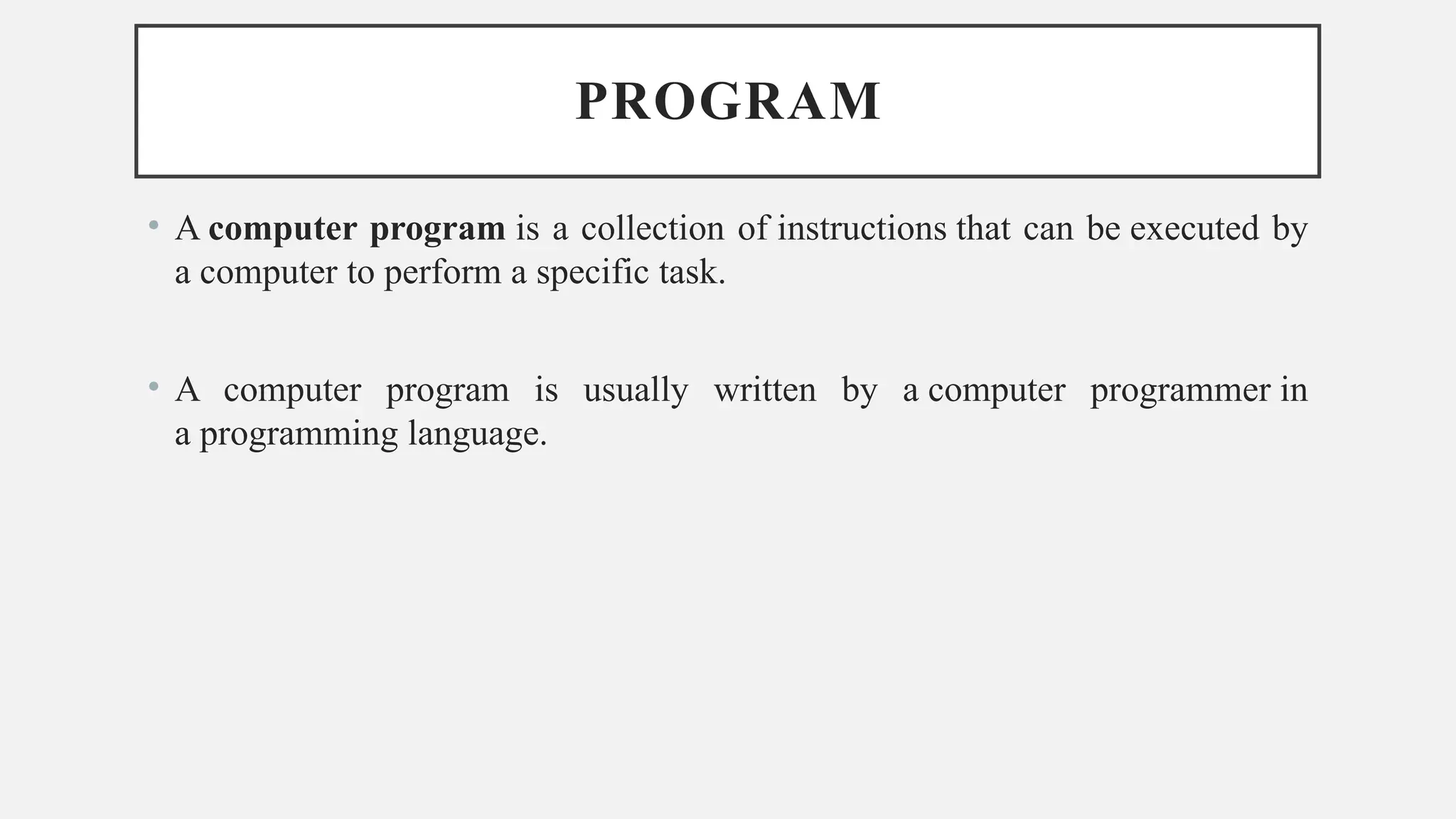 PROGRAM
• A computer program is a collection of instructions that can be executed by
a computer to perform a specific task.
• A computer program is usually written by a computer programmer in
a programming language.
 