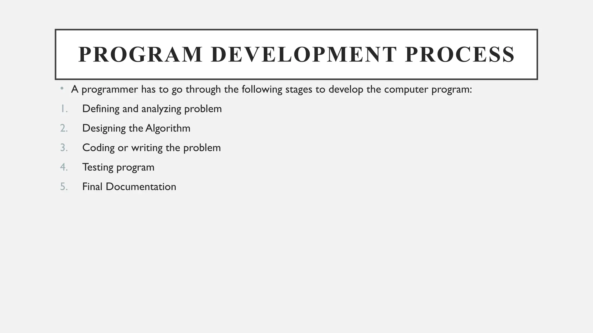 PROGRAM DEVELOPMENT PROCESS
• A programmer has to go through the following stages to develop the computer program:
1. Defining and analyzing problem
2. Designing the Algorithm
3. Coding or writing the problem
4. Testing program
5. Final Documentation
 