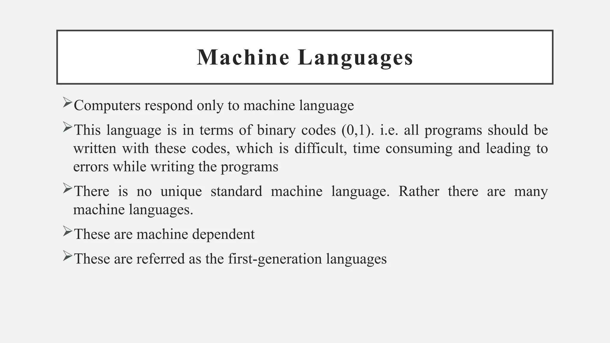 Machine Languages
Computers respond only to machine language
This language is in terms of binary codes (0,1). i.e. all programs should be
written with these codes, which is difficult, time consuming and leading to
errors while writing the programs
There is no unique standard machine language. Rather there are many
machine languages.
These are machine dependent
These are referred as the first-generation languages
 