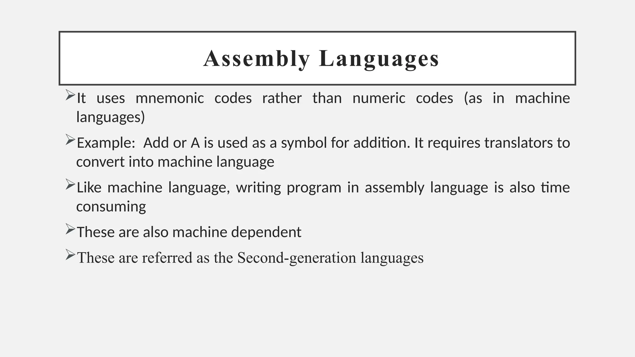 Assembly Languages
It uses mnemonic codes rather than numeric codes (as in machine
languages)
Example: Add or A is used as a symbol for addition. It requires translators to
convert into machine language
Like machine language, writing program in assembly language is also time
consuming
These are also machine dependent
These are referred as the Second-generation languages
 