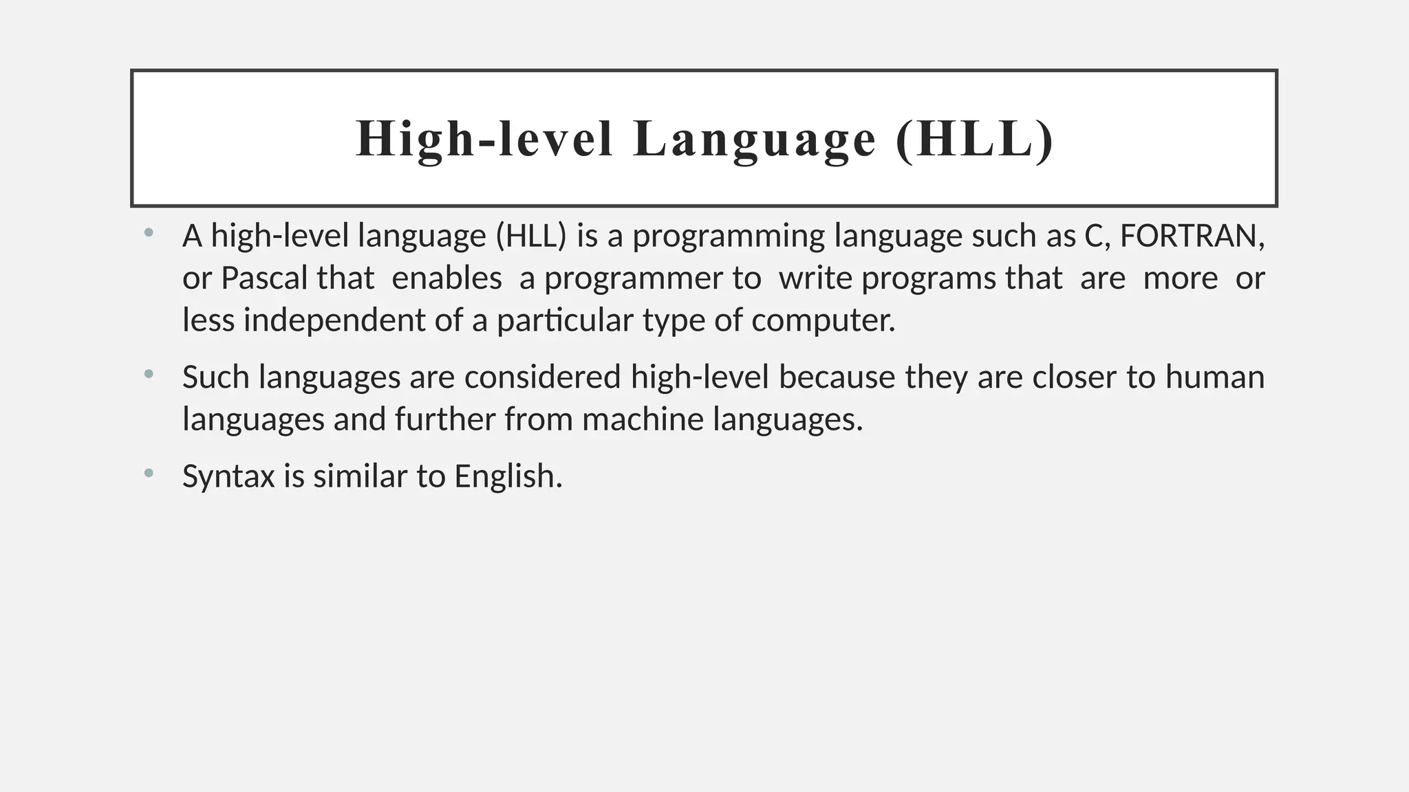 High-level Language (HLL)
• A high-level language (HLL) is a programming language such as C, FORTRAN,
or Pascal that enables a programmer to write programs that are more or
less independent of a particular type of computer.
• Such languages are considered high-level because they are closer to human
languages and further from machine languages.
• Syntax is similar to English.
 