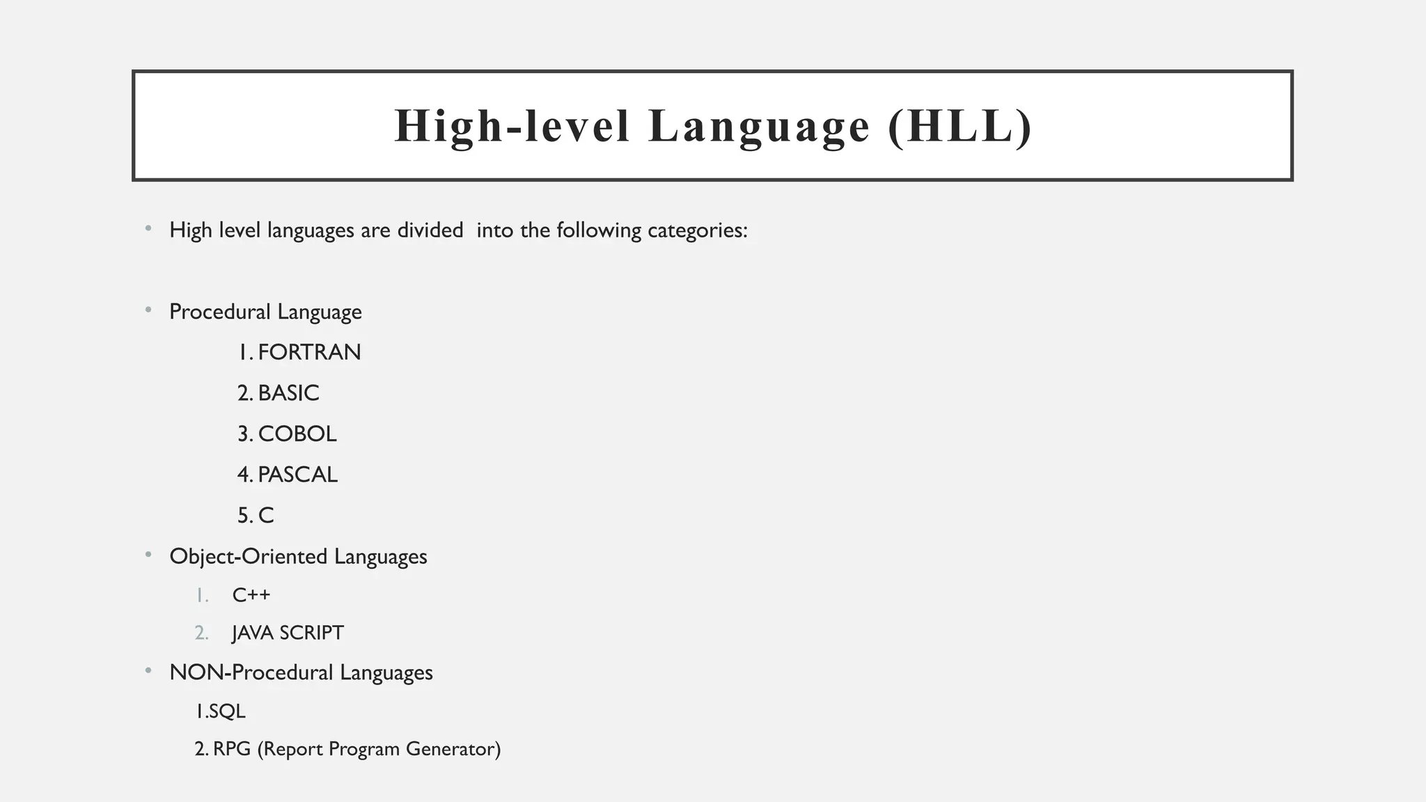 High-level Language (HLL)
• High level languages are divided into the following categories:
• Procedural Language
1. FORTRAN
2. BASIC
3. COBOL
4. PASCAL
5. C
• Object-Oriented Languages
1. C++
2. JAVA SCRIPT
• NON-Procedural Languages
1.SQL
2. RPG (Report Program Generator)
 