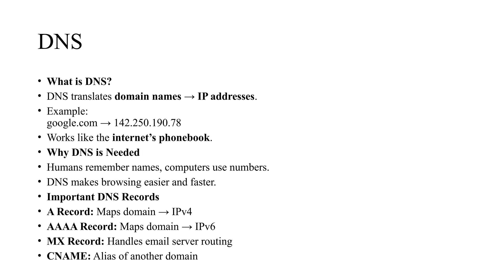 DNS
• What is DNS?
• DNS translates domain names → IP addresses.
• Example:
google.com → 142.250.190.78
• Works like the internet’s phonebook.
• Why DNS is Needed
• Humans remember names, computers use numbers.
• DNS makes browsing easier and faster.
• Important DNS Records
• A Record: Maps domain → IPv4
• AAAA Record: Maps domain → IPv6
• MX Record: Handles email server routing
• CNAME: Alias of another domain
 