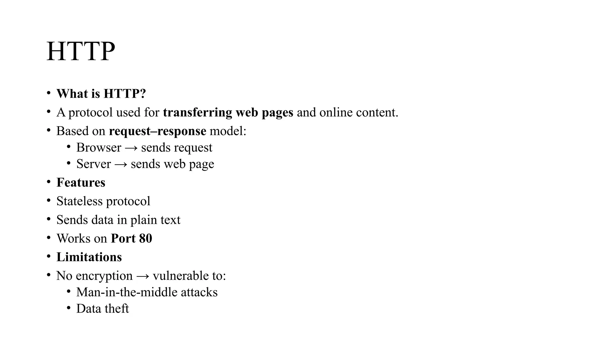 HTTP
• What is HTTP?
• A protocol used for transferring web pages and online content.
• Based on request–response model:
• Browser → sends request
• Server → sends web page
• Features
• Stateless protocol
• Sends data in plain text
• Works on Port 80
• Limitations
• No encryption → vulnerable to:
• Man-in-the-middle attacks
• Data theft
 