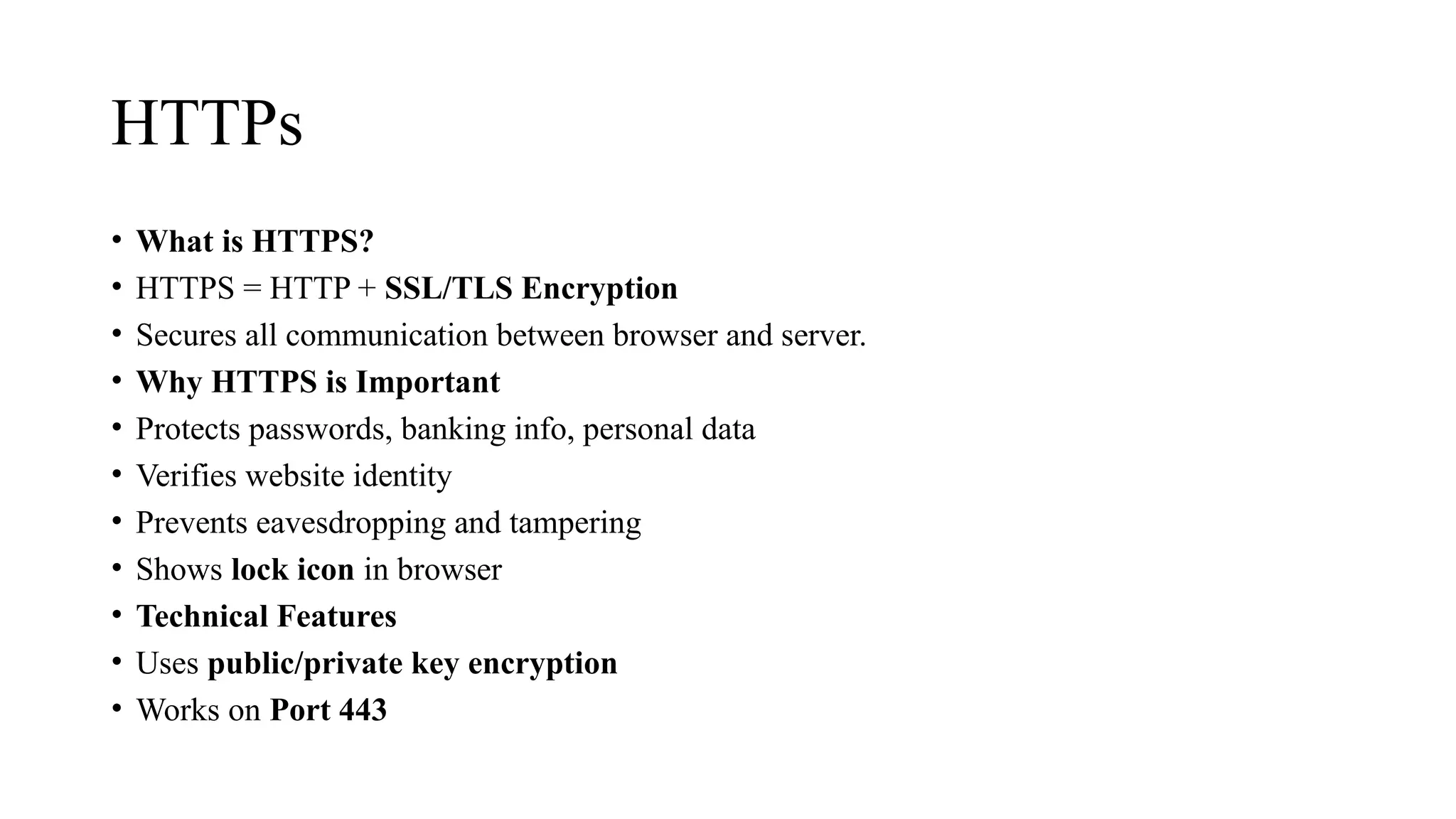 HTTPs
• What is HTTPS?
• HTTPS = HTTP + SSL/TLS Encryption
• Secures all communication between browser and server.
• Why HTTPS is Important
• Protects passwords, banking info, personal data
• Verifies website identity
• Prevents eavesdropping and tampering
• Shows lock icon in browser
• Technical Features
• Uses public/private key encryption
• Works on Port 443
 