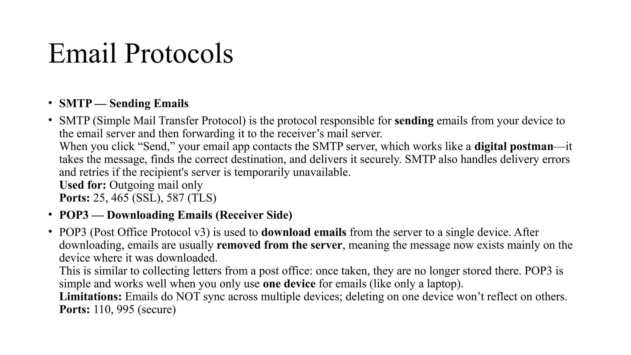 Email Protocols
• SMTP — Sending Emails
• SMTP (Simple Mail Transfer Protocol) is the protocol responsible for sending emails from your device to
the email server and then forwarding it to the receiver’s mail server.
When you click “Send,” your email app contacts the SMTP server, which works like a digital postman—it
takes the message, finds the correct destination, and delivers it securely. SMTP also handles delivery errors
and retries if the recipient's server is temporarily unavailable.
Used for: Outgoing mail only
Ports: 25, 465 (SSL), 587 (TLS)
• POP3 — Downloading Emails (Receiver Side)
• POP3 (Post Office Protocol v3) is used to download emails from the server to a single device. After
downloading, emails are usually removed from the server, meaning the message now exists mainly on the
device where it was downloaded.
This is similar to collecting letters from a post office: once taken, they are no longer stored there. POP3 is
simple and works well when you only use one device for emails (like only a laptop).
Limitations: Emails do NOT sync across multiple devices; deleting on one device won’t reflect on others.
Ports: 110, 995 (secure)
 