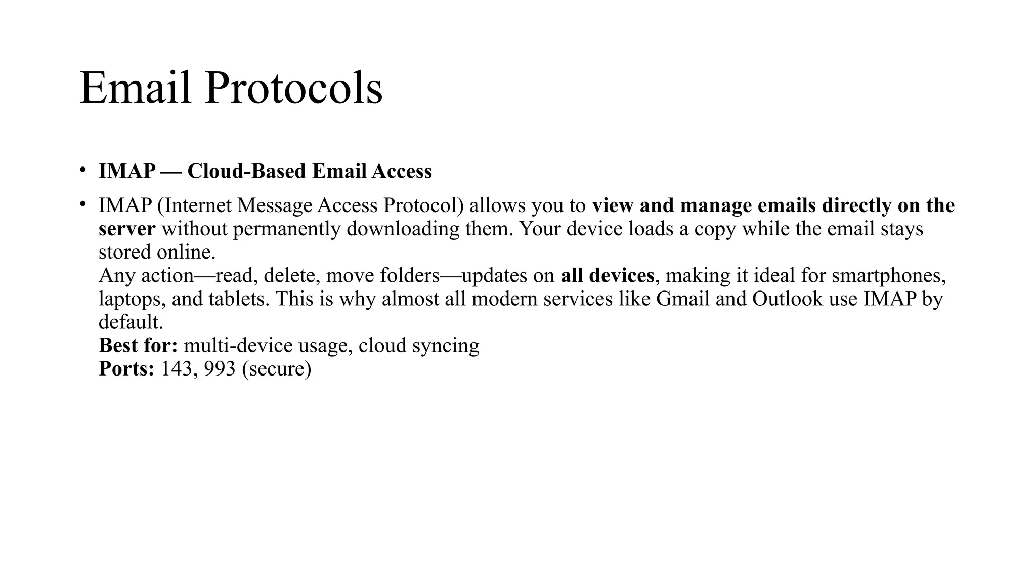 Email Protocols
• IMAP — Cloud-Based Email Access
• IMAP (Internet Message Access Protocol) allows you to view and manage emails directly on the
server without permanently downloading them. Your device loads a copy while the email stays
stored online.
Any action—read, delete, move folders—updates on all devices, making it ideal for smartphones,
laptops, and tablets. This is why almost all modern services like Gmail and Outlook use IMAP by
default.
Best for: multi-device usage, cloud syncing
Ports: 143, 993 (secure)
 