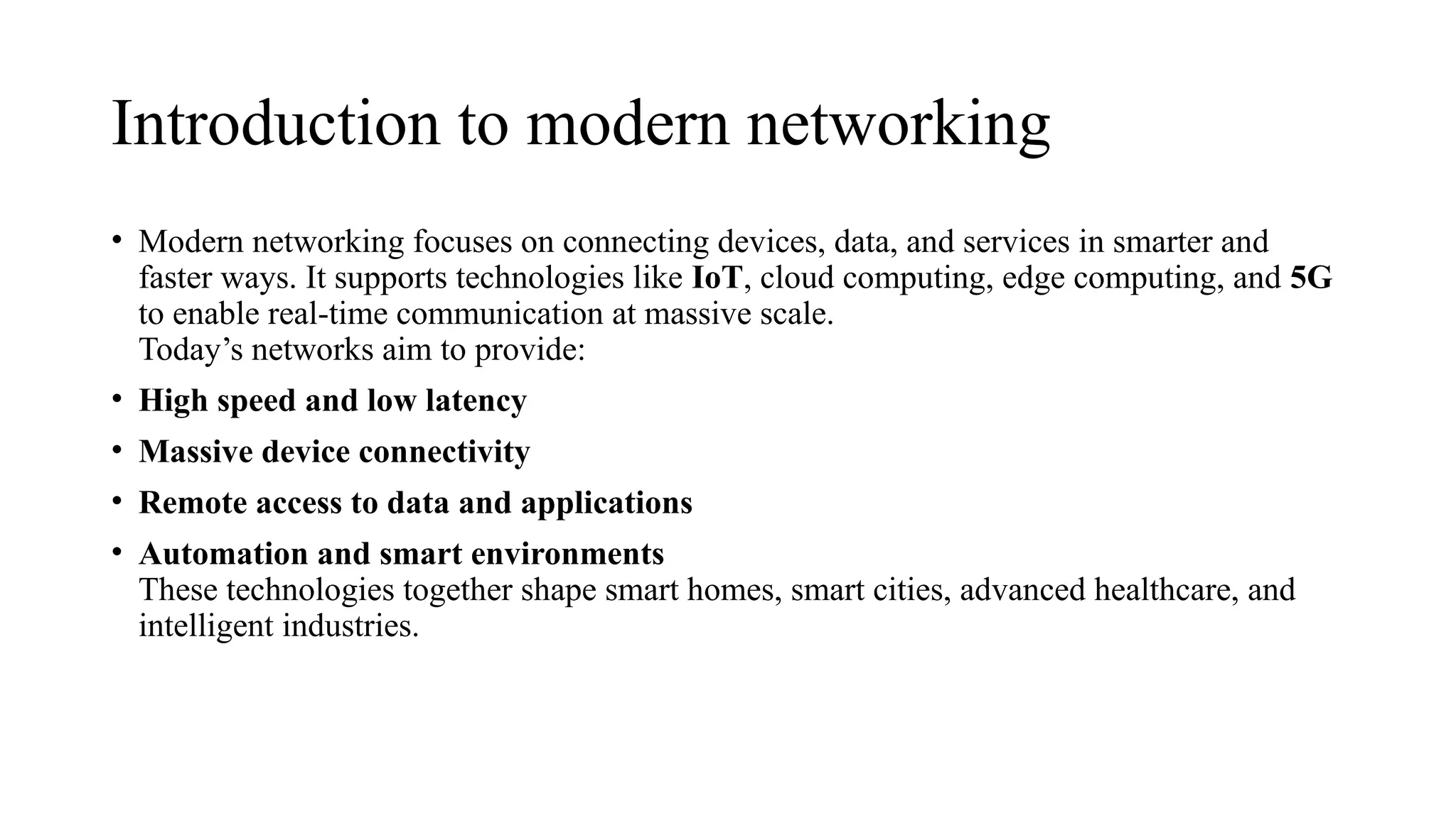 Introduction to modern networking
• Modern networking focuses on connecting devices, data, and services in smarter and
faster ways. It supports technologies like IoT, cloud computing, edge computing, and 5G
to enable real-time communication at massive scale.
Today’s networks aim to provide:
• High speed and low latency
• Massive device connectivity
• Remote access to data and applications
• Automation and smart environments
These technologies together shape smart homes, smart cities, advanced healthcare, and
intelligent industries.
 