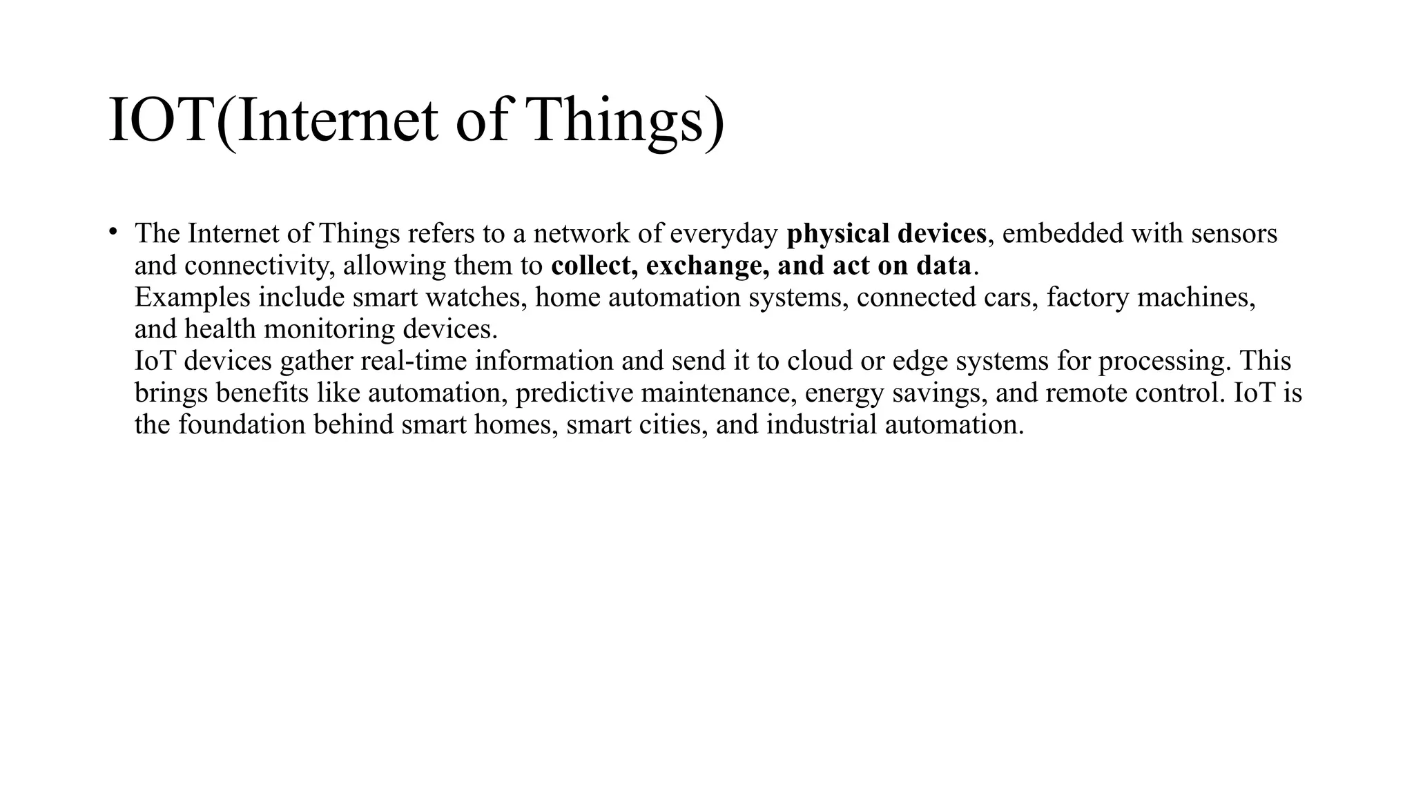 IOT(Internet of Things)
• The Internet of Things refers to a network of everyday physical devices, embedded with sensors
and connectivity, allowing them to collect, exchange, and act on data.
Examples include smart watches, home automation systems, connected cars, factory machines,
and health monitoring devices.
IoT devices gather real-time information and send it to cloud or edge systems for processing. This
brings benefits like automation, predictive maintenance, energy savings, and remote control. IoT is
the foundation behind smart homes, smart cities, and industrial automation.
 