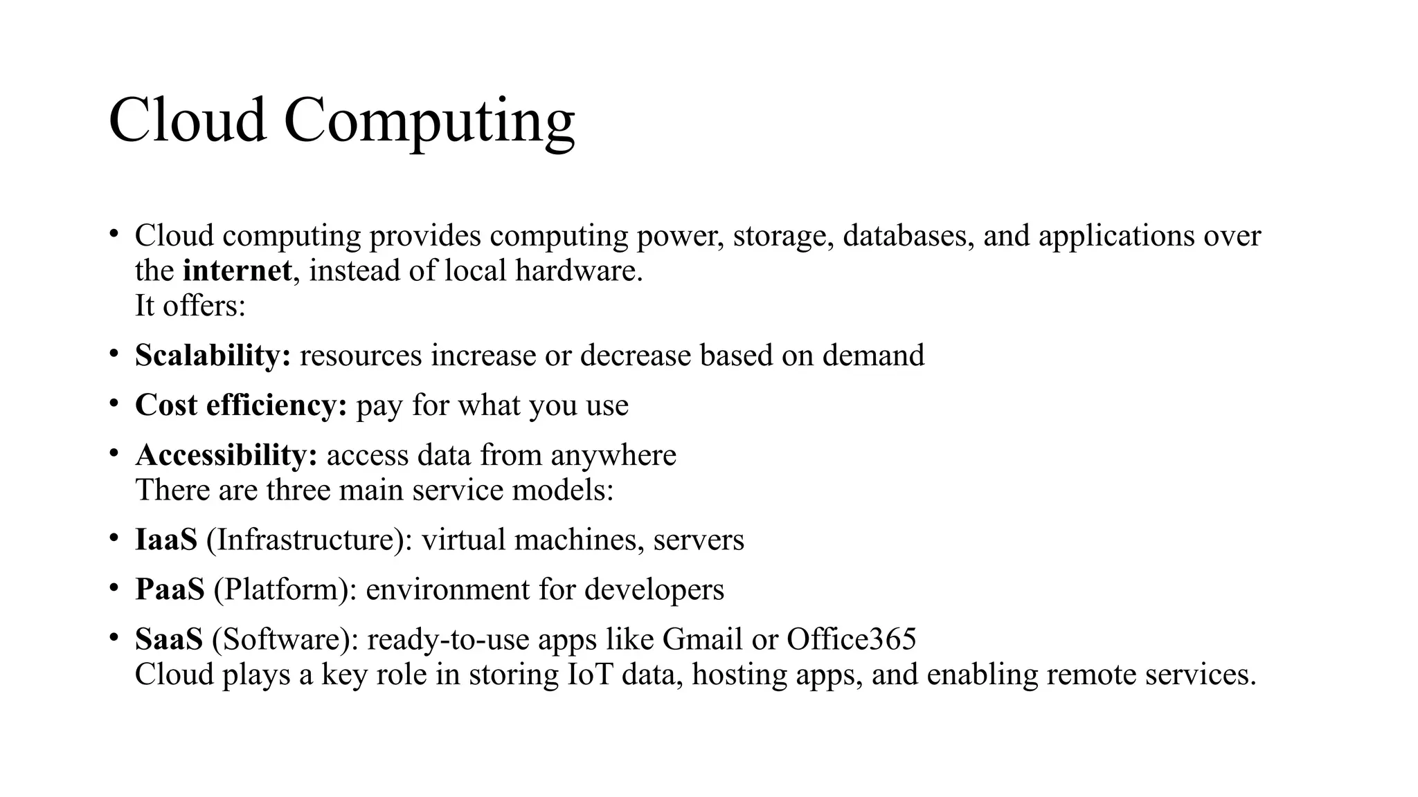 Cloud Computing
• Cloud computing provides computing power, storage, databases, and applications over
the internet, instead of local hardware.
It offers:
• Scalability: resources increase or decrease based on demand
• Cost efficiency: pay for what you use
• Accessibility: access data from anywhere
There are three main service models:
• IaaS (Infrastructure): virtual machines, servers
• PaaS (Platform): environment for developers
• SaaS (Software): ready-to-use apps like Gmail or Office365
Cloud plays a key role in storing IoT data, hosting apps, and enabling remote services.
 