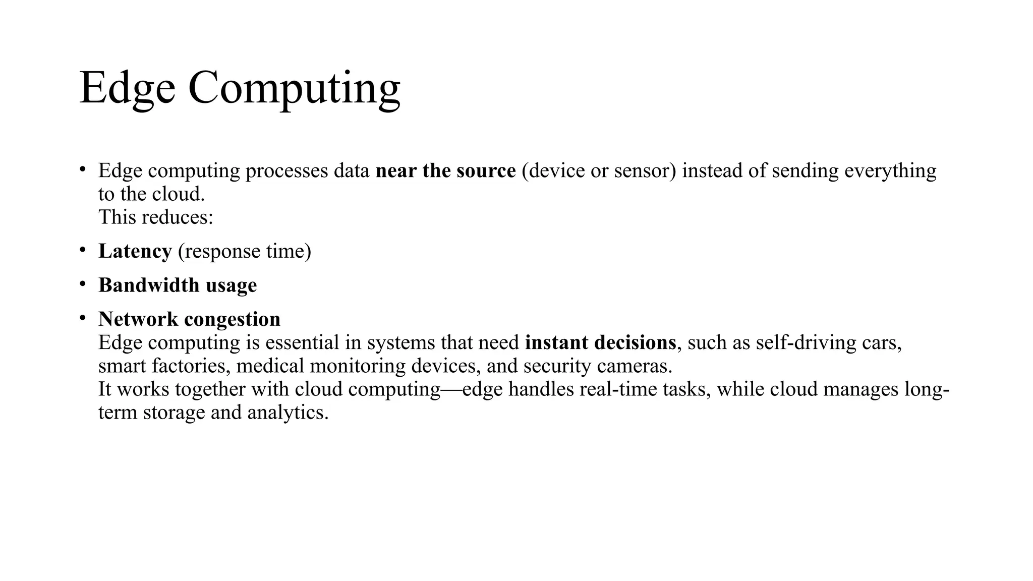 Edge Computing
• Edge computing processes data near the source (device or sensor) instead of sending everything
to the cloud.
This reduces:
• Latency (response time)
• Bandwidth usage
• Network congestion
Edge computing is essential in systems that need instant decisions, such as self-driving cars,
smart factories, medical monitoring devices, and security cameras.
It works together with cloud computing—edge handles real-time tasks, while cloud manages long-
term storage and analytics.
 