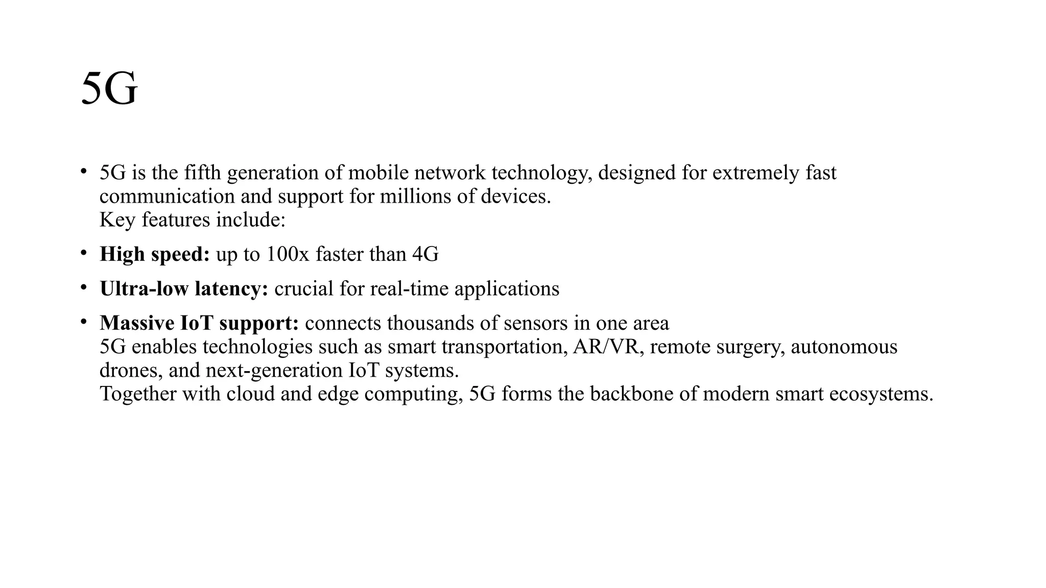 5G
• 5G is the fifth generation of mobile network technology, designed for extremely fast
communication and support for millions of devices.
Key features include:
• High speed: up to 100x faster than 4G
• Ultra-low latency: crucial for real-time applications
• Massive IoT support: connects thousands of sensors in one area
5G enables technologies such as smart transportation, AR/VR, remote surgery, autonomous
drones, and next-generation IoT systems.
Together with cloud and edge computing, 5G forms the backbone of modern smart ecosystems.
 