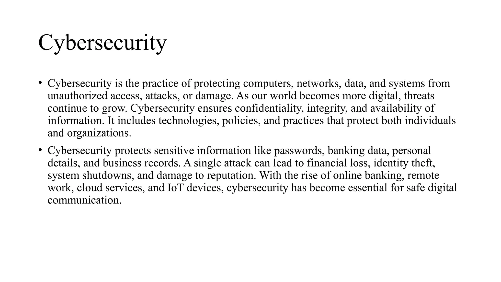 Cybersecurity
• Cybersecurity is the practice of protecting computers, networks, data, and systems from
unauthorized access, attacks, or damage. As our world becomes more digital, threats
continue to grow. Cybersecurity ensures confidentiality, integrity, and availability of
information. It includes technologies, policies, and practices that protect both individuals
and organizations.
• Cybersecurity protects sensitive information like passwords, banking data, personal
details, and business records. A single attack can lead to financial loss, identity theft,
system shutdowns, and damage to reputation. With the rise of online banking, remote
work, cloud services, and IoT devices, cybersecurity has become essential for safe digital
communication.
 