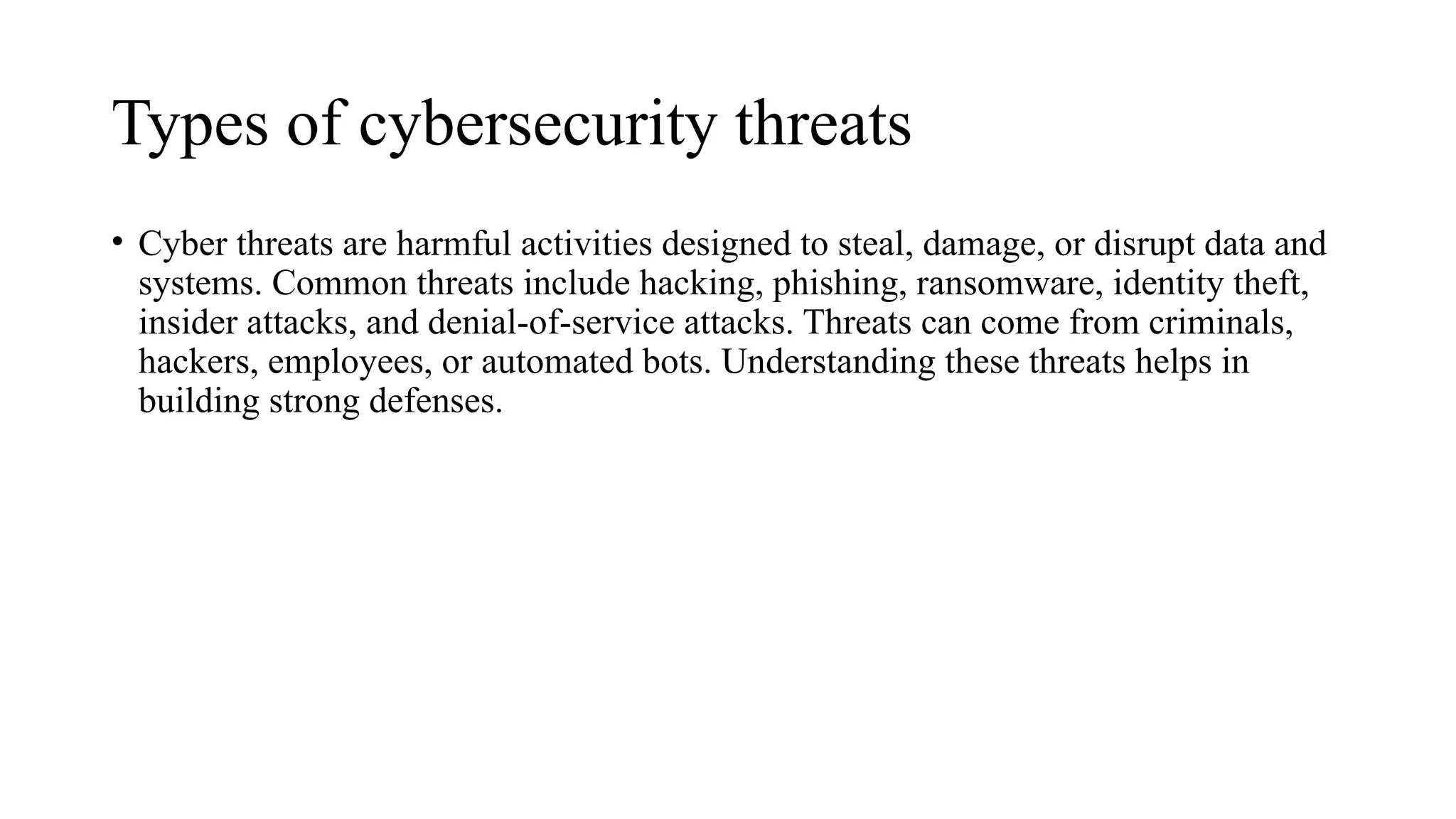 Types of cybersecurity threats
• Cyber threats are harmful activities designed to steal, damage, or disrupt data and
systems. Common threats include hacking, phishing, ransomware, identity theft,
insider attacks, and denial-of-service attacks. Threats can come from criminals,
hackers, employees, or automated bots. Understanding these threats helps in
building strong defenses.
 