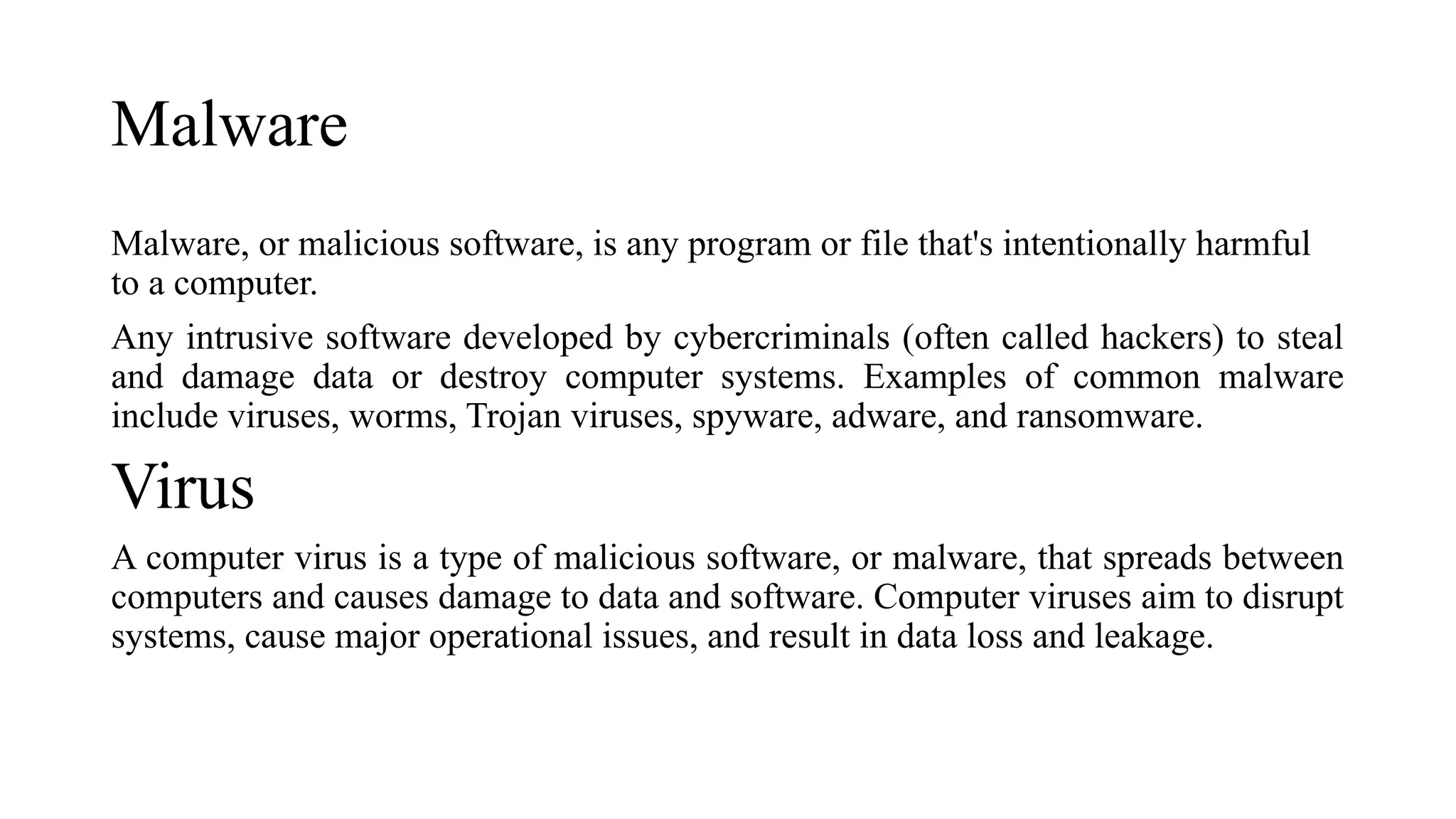 Malware
Malware, or malicious software, is any program or file that's intentionally harmful
to a computer.
Any intrusive software developed by cybercriminals (often called hackers) to steal
and damage data or destroy computer systems. Examples of common malware
include viruses, worms, Trojan viruses, spyware, adware, and ransomware.
Virus
A computer virus is a type of malicious software, or malware, that spreads between
computers and causes damage to data and software. Computer viruses aim to disrupt
systems, cause major operational issues, and result in data loss and leakage.
 