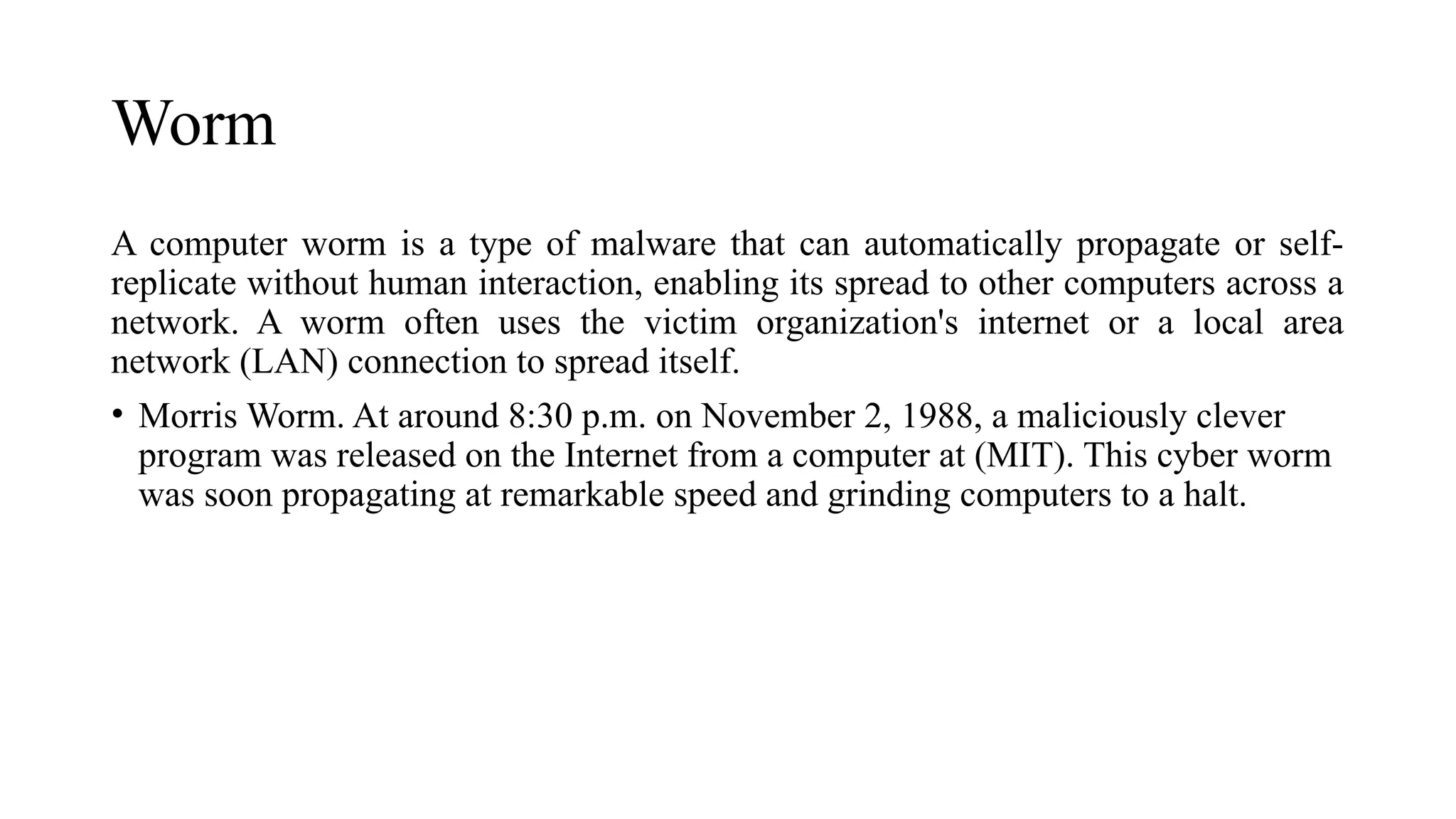 Worm
A computer worm is a type of malware that can automatically propagate or self-
replicate without human interaction, enabling its spread to other computers across a
network. A worm often uses the victim organization's internet or a local area
network (LAN) connection to spread itself.
• Morris Worm. At around 8:30 p.m. on November 2, 1988, a maliciously clever
program was released on the Internet from a computer at (MIT). This cyber worm
was soon propagating at remarkable speed and grinding computers to a halt.
 