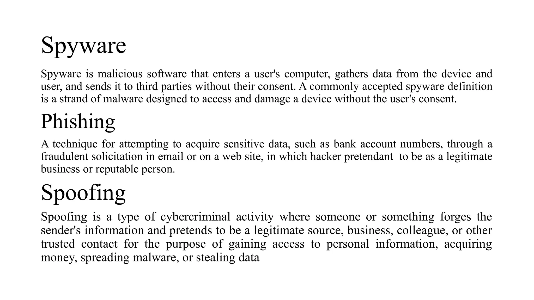Spyware
Spyware is malicious software that enters a user's computer, gathers data from the device and
user, and sends it to third parties without their consent. A commonly accepted spyware definition
is a strand of malware designed to access and damage a device without the user's consent.
Phishing
A technique for attempting to acquire sensitive data, such as bank account numbers, through a
fraudulent solicitation in email or on a web site, in which hacker pretendant to be as a legitimate
business or reputable person.
Spoofing
Spoofing is a type of cybercriminal activity where someone or something forges the
sender's information and pretends to be a legitimate source, business, colleague, or other
trusted contact for the purpose of gaining access to personal information, acquiring
money, spreading malware, or stealing data
 