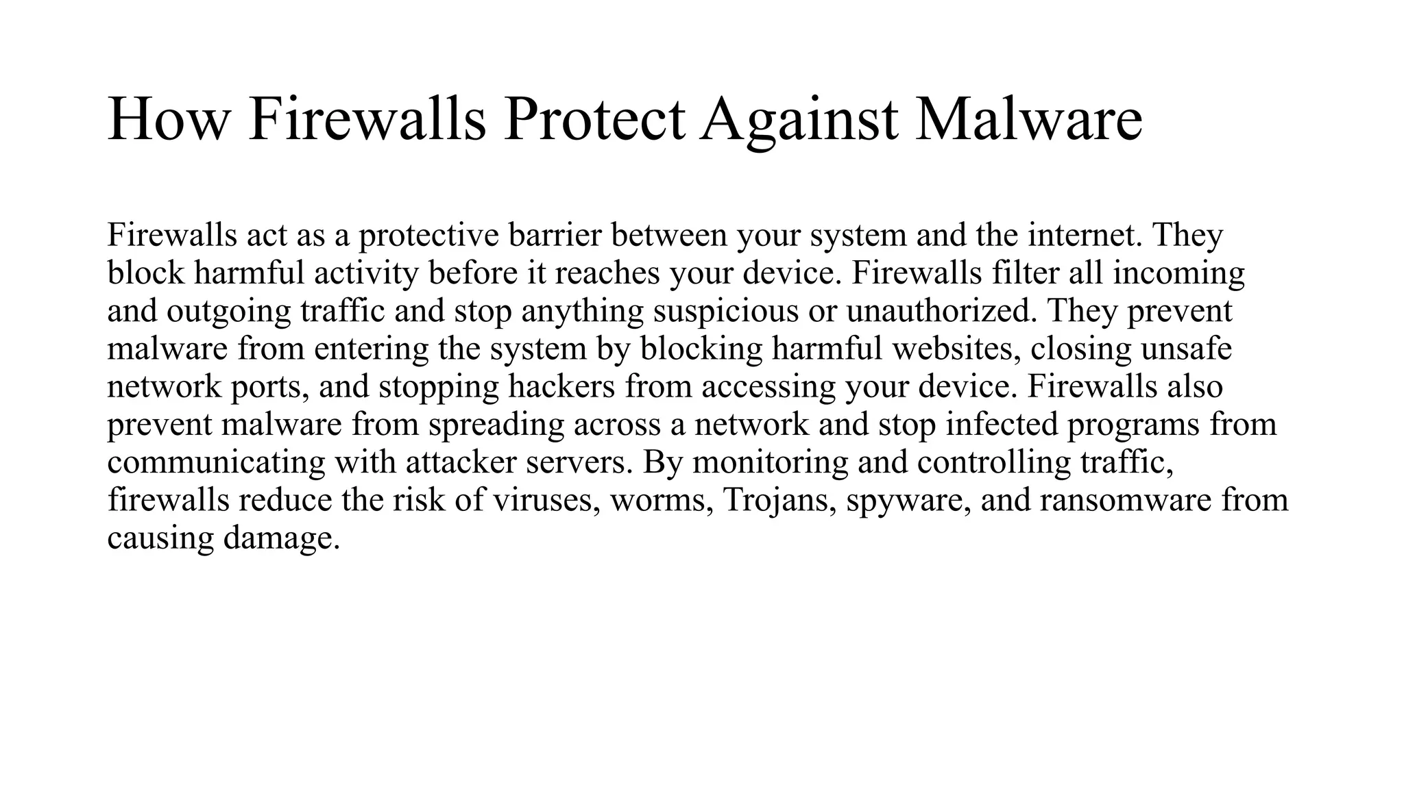 How Firewalls Protect Against Malware
Firewalls act as a protective barrier between your system and the internet. They
block harmful activity before it reaches your device. Firewalls filter all incoming
and outgoing traffic and stop anything suspicious or unauthorized. They prevent
malware from entering the system by blocking harmful websites, closing unsafe
network ports, and stopping hackers from accessing your device. Firewalls also
prevent malware from spreading across a network and stop infected programs from
communicating with attacker servers. By monitoring and controlling traffic,
firewalls reduce the risk of viruses, worms, Trojans, spyware, and ransomware from
causing damage.
 