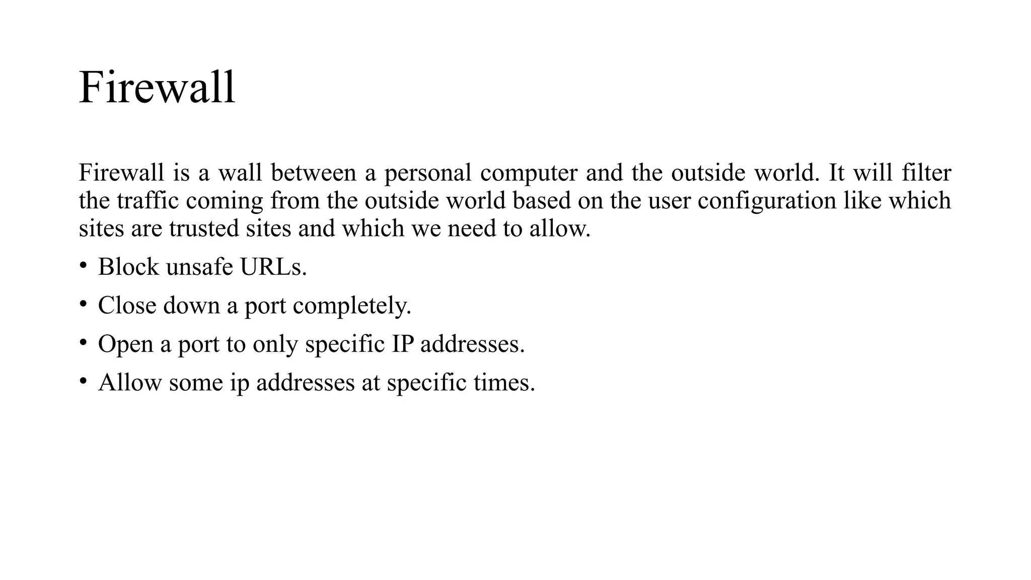 Firewall
Firewall is a wall between a personal computer and the outside world. It will filter
the traffic coming from the outside world based on the user configuration like which
sites are trusted sites and which we need to allow.
• Block unsafe URLs.
• Close down a port completely.
• Open a port to only specific IP addresses.
• Allow some ip addresses at specific times.
 