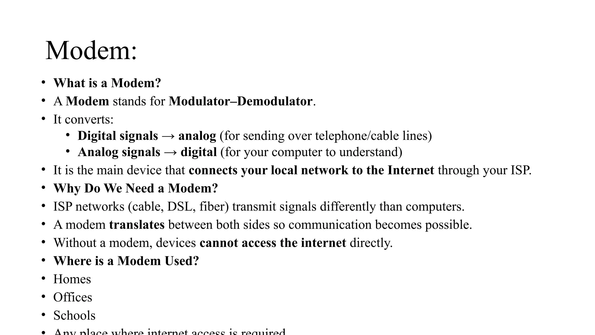 Modem:
• What is a Modem?
• A Modem stands for Modulator–Demodulator.
• It converts:
• Digital signals → analog (for sending over telephone/cable lines)
• Analog signals → digital (for your computer to understand)
• It is the main device that connects your local network to the Internet through your ISP.
• Why Do We Need a Modem?
• ISP networks (cable, DSL, fiber) transmit signals differently than computers.
• A modem translates between both sides so communication becomes possible.
• Without a modem, devices cannot access the internet directly.
• Where is a Modem Used?
• Homes
• Offices
• Schools
 