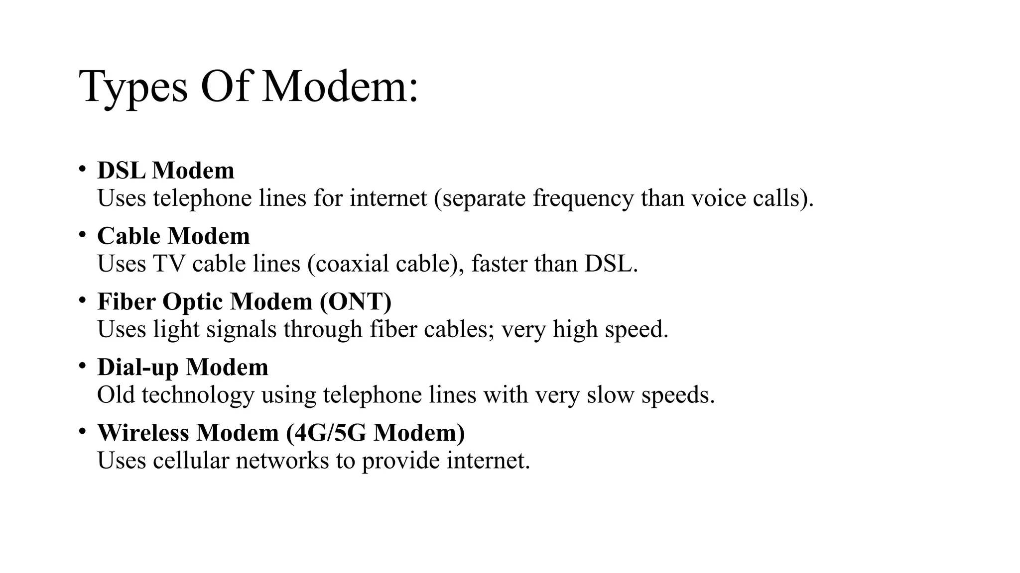 Types Of Modem:
• DSL Modem
Uses telephone lines for internet (separate frequency than voice calls).
• Cable Modem
Uses TV cable lines (coaxial cable), faster than DSL.
• Fiber Optic Modem (ONT)
Uses light signals through fiber cables; very high speed.
• Dial-up Modem
Old technology using telephone lines with very slow speeds.
• Wireless Modem (4G/5G Modem)
Uses cellular networks to provide internet.
 