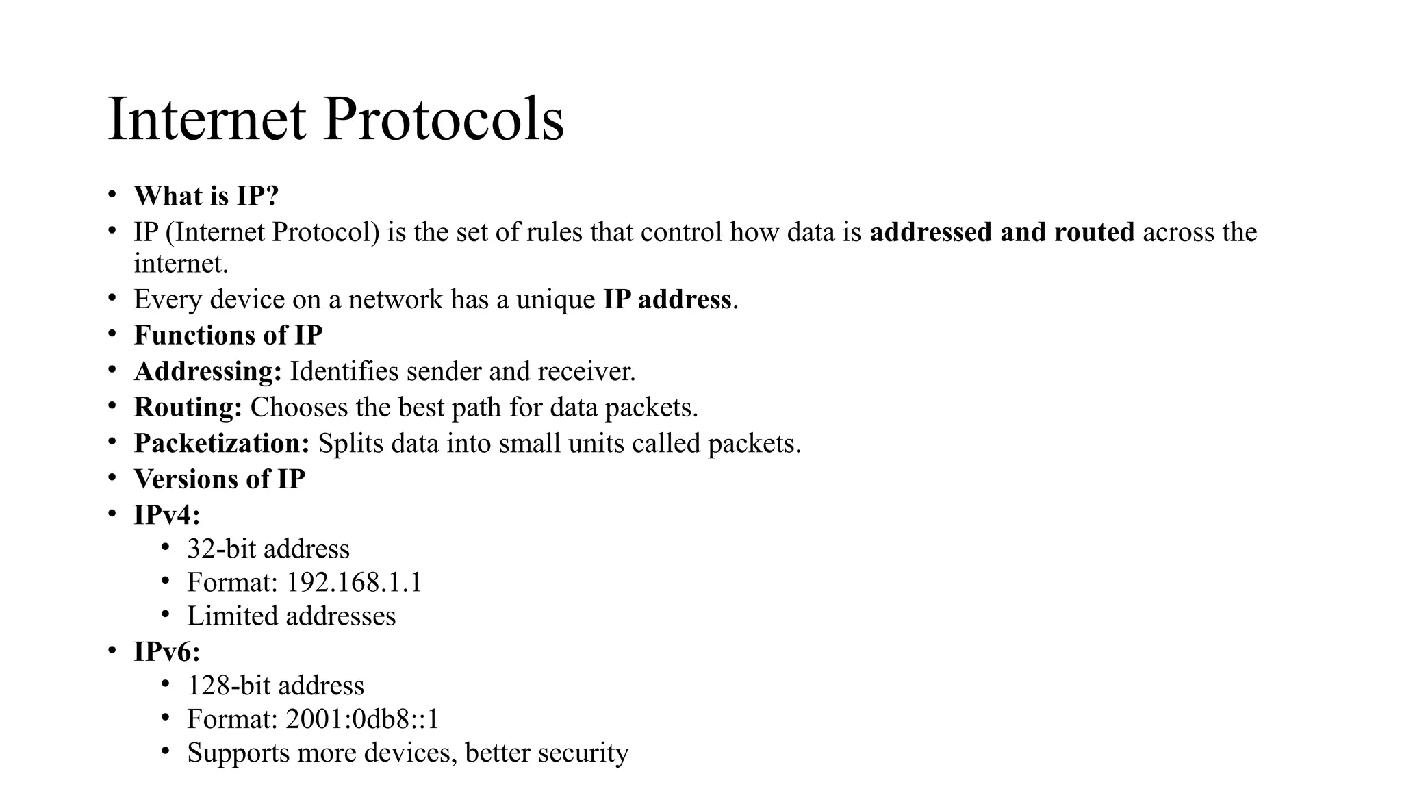 Internet Protocols
• What is IP?
• IP (Internet Protocol) is the set of rules that control how data is addressed and routed across the
internet.
• Every device on a network has a unique IP address.
• Functions of IP
• Addressing: Identifies sender and receiver.
• Routing: Chooses the best path for data packets.
• Packetization: Splits data into small units called packets.
• Versions of IP
• IPv4:
• 32-bit address
• Format: 192.168.1.1
• Limited addresses
• IPv6:
• 128-bit address
• Format: 2001:0db8::1
• Supports more devices, better security
 