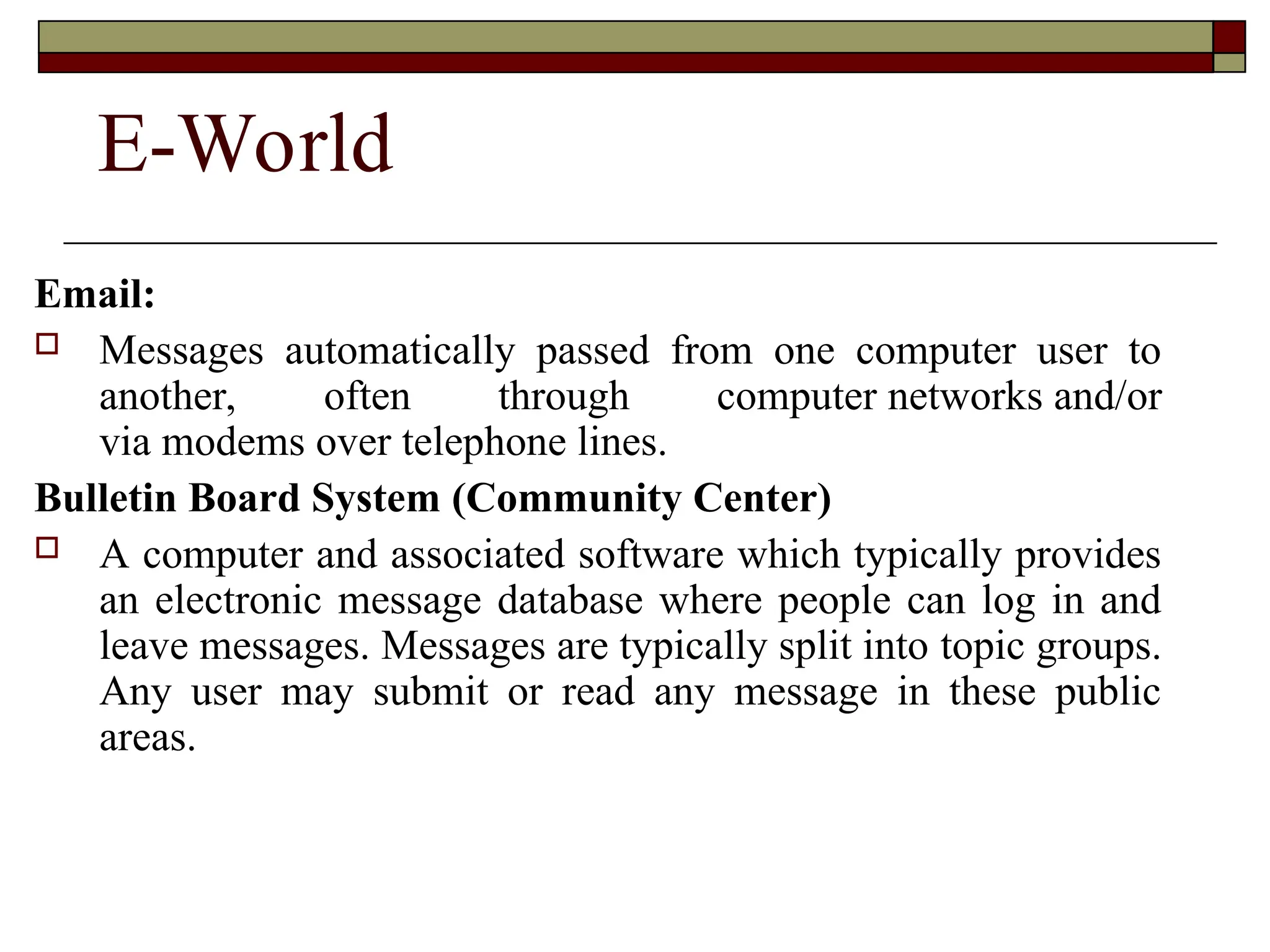 E-World
Email:
 Messages automatically passed from one computer user to
another, often through computer networks and/or
via modems over telephone lines.
Bulletin Board System (Community Center)
 A computer and associated software which typically provides
an electronic message database where people can log in and
leave messages. Messages are typically split into topic groups.
Any user may submit or read any message in these public
areas.
 