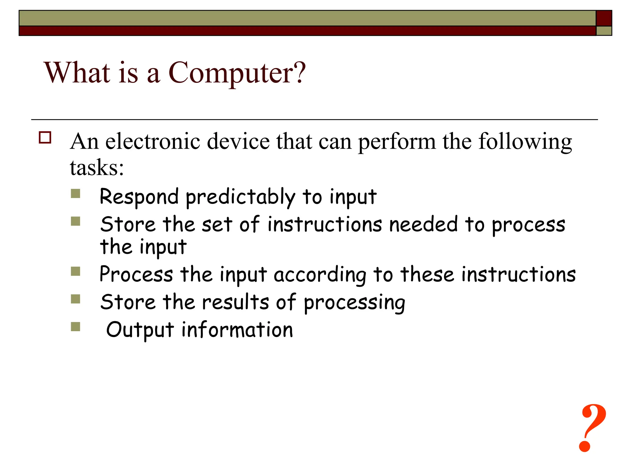 ?
What is a Computer?
 An electronic device that can perform the following
tasks:
 Respond predictably to input
 Store the set of instructions needed to process
the input
 Process the input according to these instructions
 Store the results of processing
 Output information
 