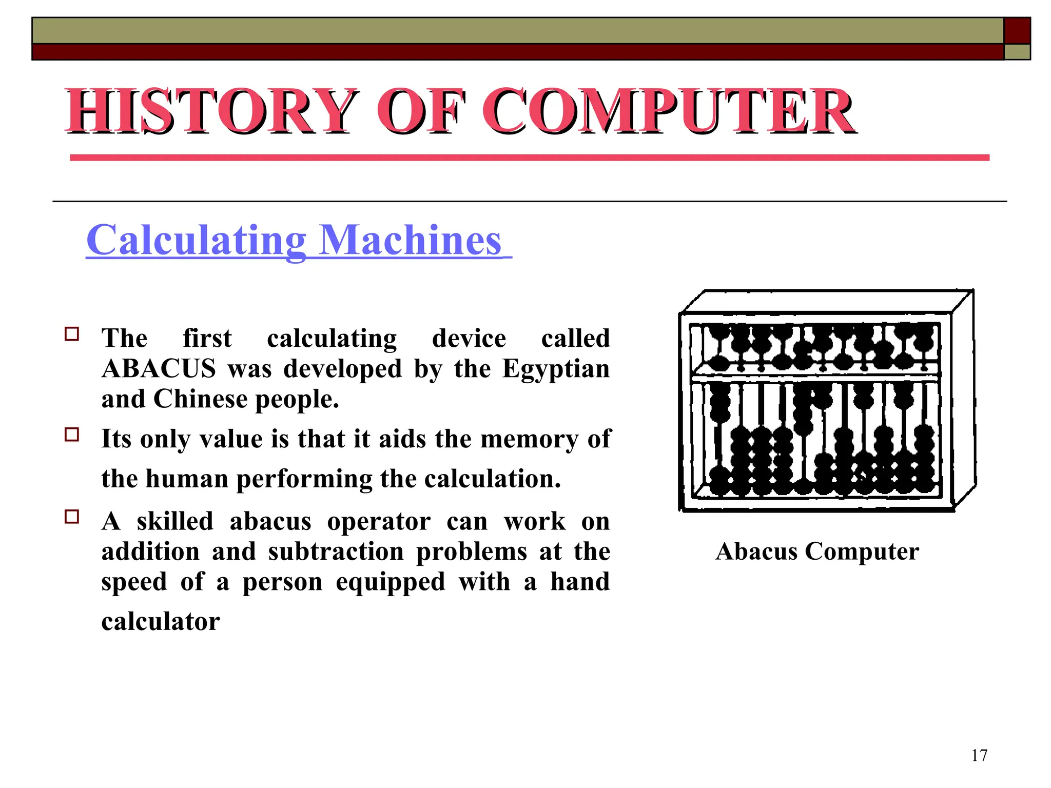 17
HISTORY OF COMPUTER
HISTORY OF COMPUTER
Calculating Machines
 The first calculating device called
ABACUS was developed by the Egyptian
and Chinese people.
 Its only value is that it aids the memory of
the human performing the calculation.
 A skilled abacus operator can work on
addition and subtraction problems at the
speed of a person equipped with a hand
calculator
Abacus Computer
 