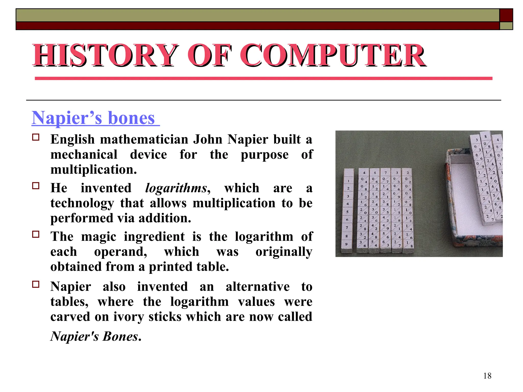 18
HISTORY OF COMPUTER
HISTORY OF COMPUTER
Napier’s bones
 English mathematician John Napier built a
mechanical device for the purpose of
multiplication.
 He invented logarithms, which are a
technology that allows multiplication to be
performed via addition.
 The magic ingredient is the logarithm of
each operand, which was originally
obtained from a printed table.
 Napier also invented an alternative to
tables, where the logarithm values were
carved on ivory sticks which are now called
Napier's Bones.
 