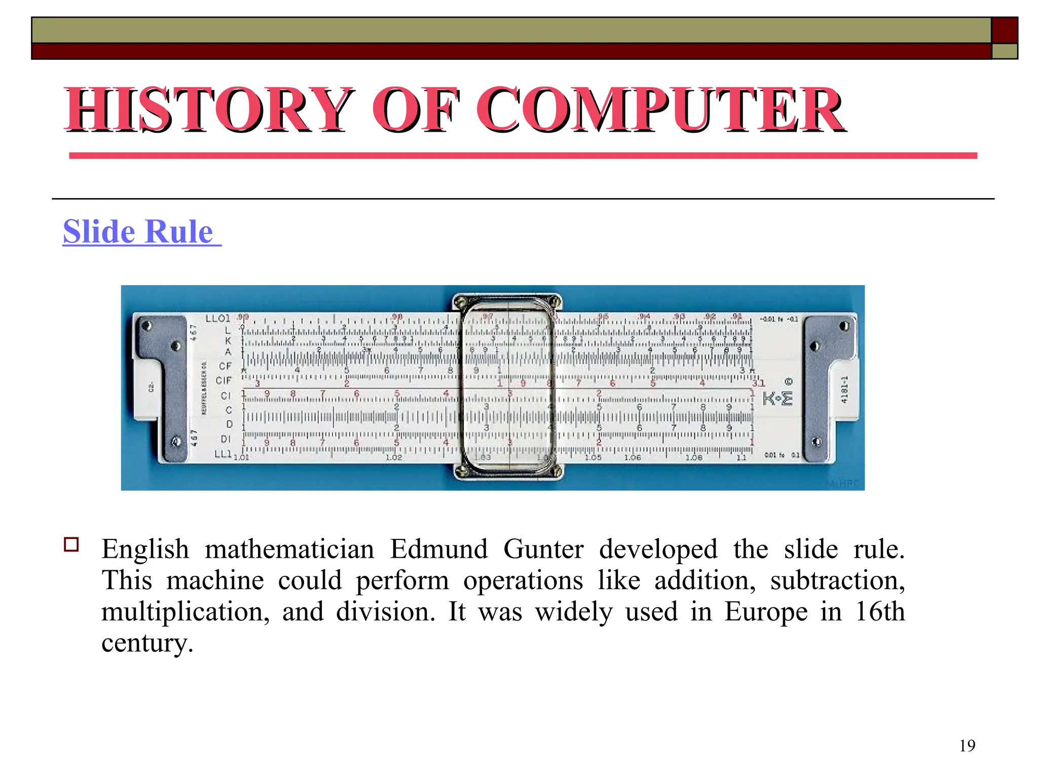 19
HISTORY OF COMPUTER
HISTORY OF COMPUTER
Slide Rule
 English mathematician Edmund Gunter developed the slide rule.
This machine could perform operations like addition, subtraction,
multiplication, and division. It was widely used in Europe in 16th
century.
 