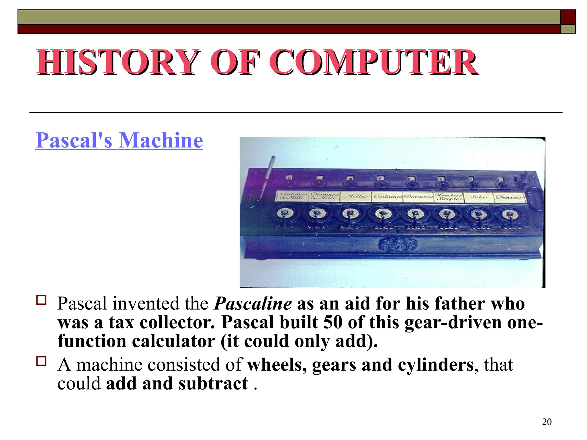 20
Pascal's Machine
 Pascal invented the Pascaline as an aid for his father who
was a tax collector. Pascal built 50 of this gear-driven one-
function calculator (it could only add).
 A machine consisted of wheels, gears and cylinders, that
could add and subtract .
HISTORY OF COMPUTER
HISTORY OF COMPUTER
 