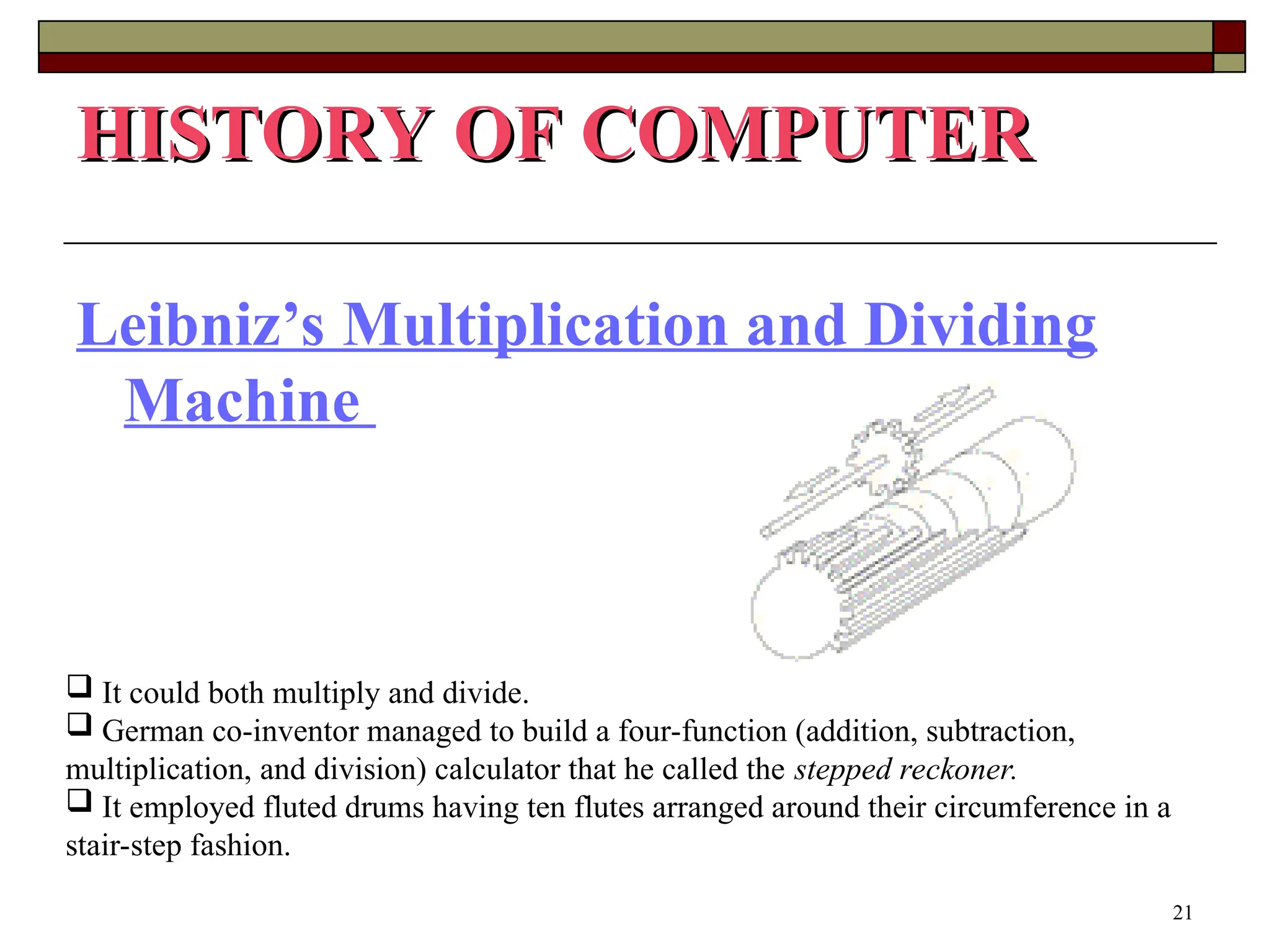 21
Leibniz’s Multiplication and Dividing
Machine
HISTORY OF COMPUTER
HISTORY OF COMPUTER
 It could both multiply and divide.
 German co-inventor managed to build a four-function (addition, subtraction,
multiplication, and division) calculator that he called the stepped reckoner.
 It employed fluted drums having ten flutes arranged around their circumference in a
stair-step fashion.
 