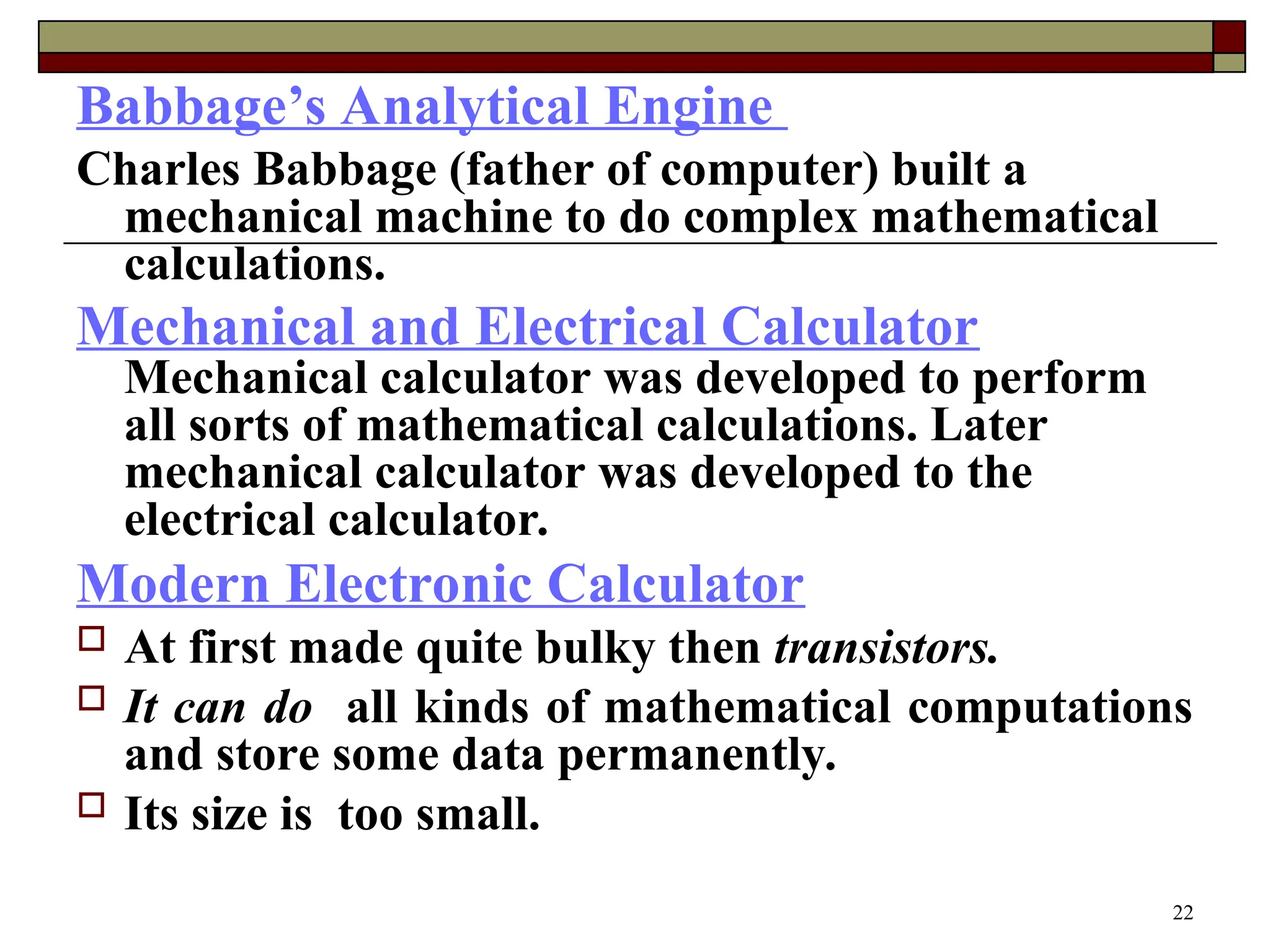 22
Babbage’s Analytical Engine
Charles Babbage (father of computer) built a
mechanical machine to do complex mathematical
calculations.
Mechanical and Electrical Calculator
Mechanical calculator was developed to perform
all sorts of mathematical calculations. Later
mechanical calculator was developed to the
electrical calculator.
Modern Electronic Calculator
 At first made quite bulky then transistors.
 It can do all kinds of mathematical computations
and store some data permanently.
 Its size is too small.
 