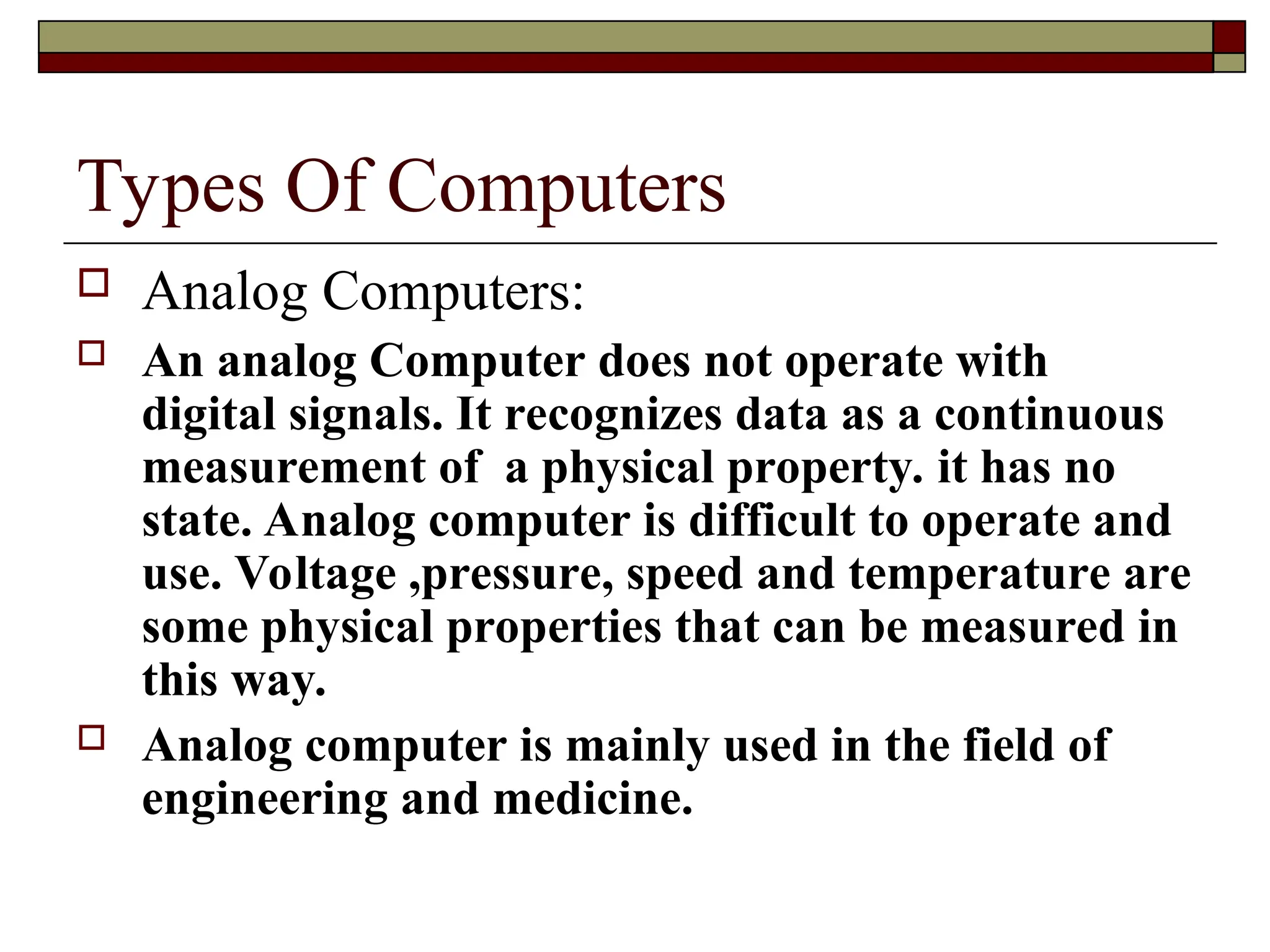 Types Of Computers
 Analog Computers:
 An analog Computer does not operate with
digital signals. It recognizes data as a continuous
measurement of a physical property. it has no
state. Analog computer is difficult to operate and
use. Voltage ,pressure, speed and temperature are
some physical properties that can be measured in
this way.
 Analog computer is mainly used in the field of
engineering and medicine.
 