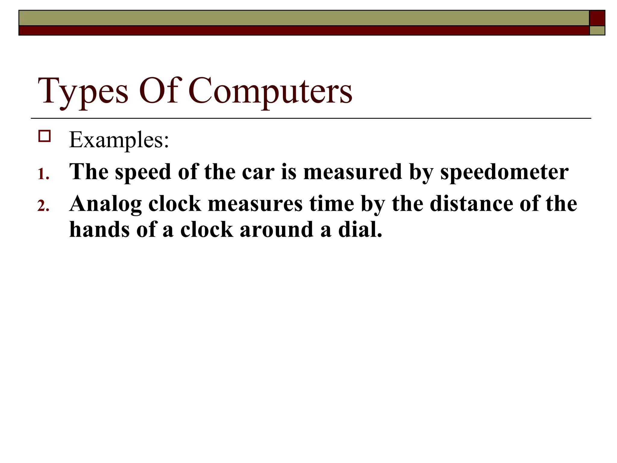 Types Of Computers
 Examples:
1. The speed of the car is measured by speedometer
2. Analog clock measures time by the distance of the
hands of a clock around a dial.
 