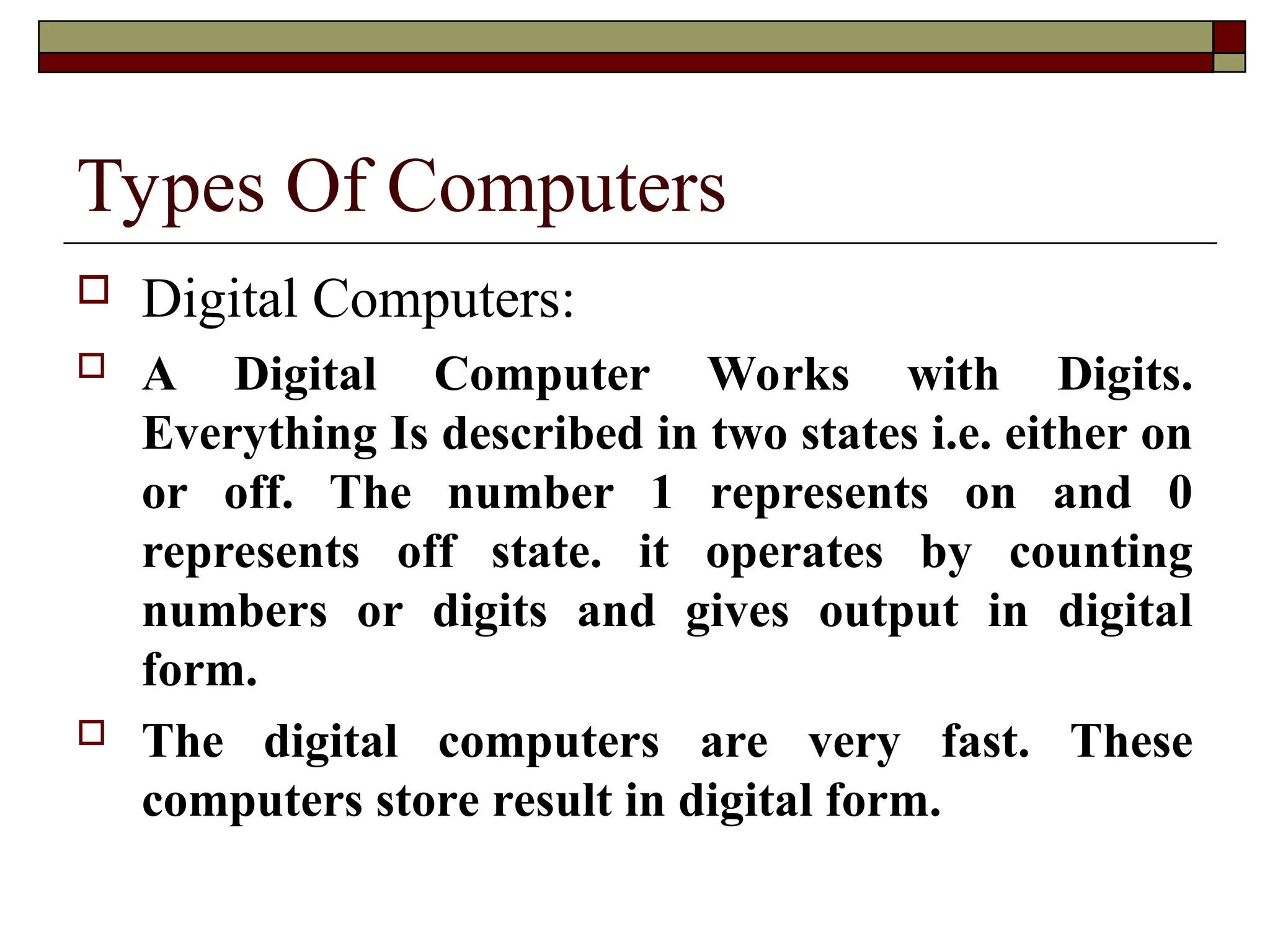 Types Of Computers
 Digital Computers:
 A Digital Computer Works with Digits.
Everything Is described in two states i.e. either on
or off. The number 1 represents on and 0
represents off state. it operates by counting
numbers or digits and gives output in digital
form.
 The digital computers are very fast. These
computers store result in digital form.
 