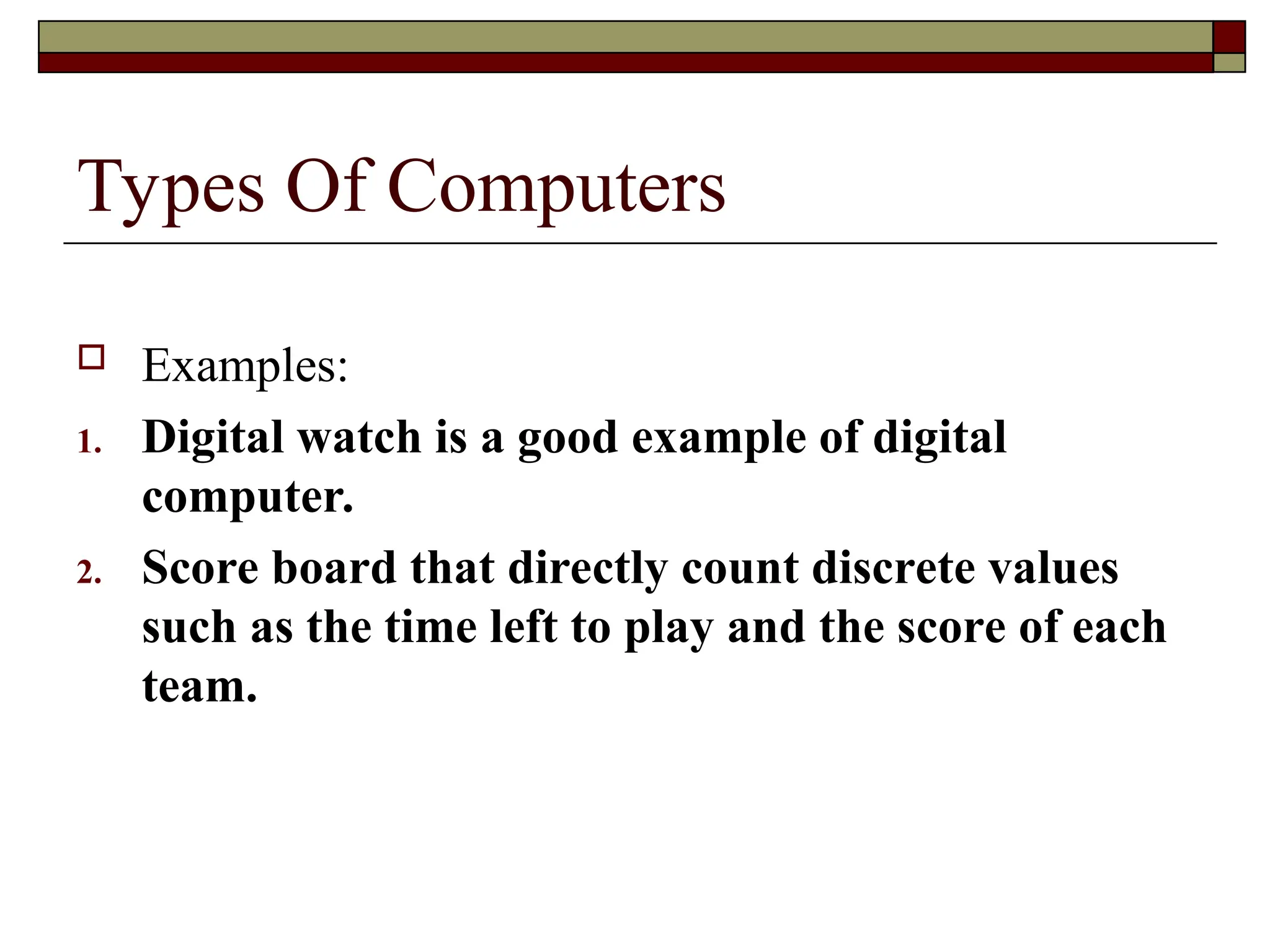 Types Of Computers
 Examples:
1. Digital watch is a good example of digital
computer.
2. Score board that directly count discrete values
such as the time left to play and the score of each
team.
 