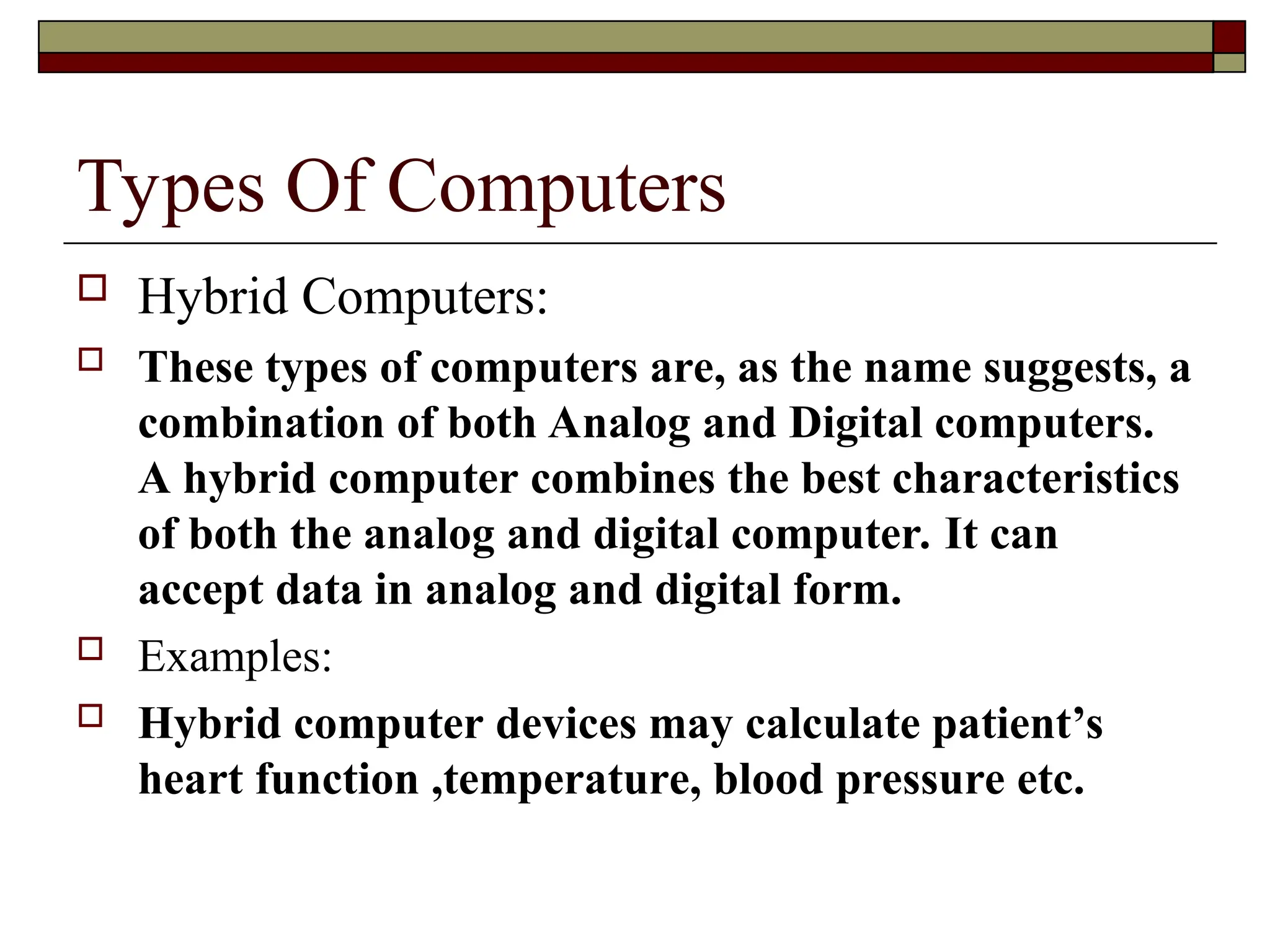 Types Of Computers
 Hybrid Computers:
 These types of computers are, as the name suggests, a
combination of both Analog and Digital computers.
A hybrid computer combines the best characteristics
of both the analog and digital computer. It can
accept data in analog and digital form.
 Examples:
 Hybrid computer devices may calculate patient’s
heart function ,temperature, blood pressure etc.
 