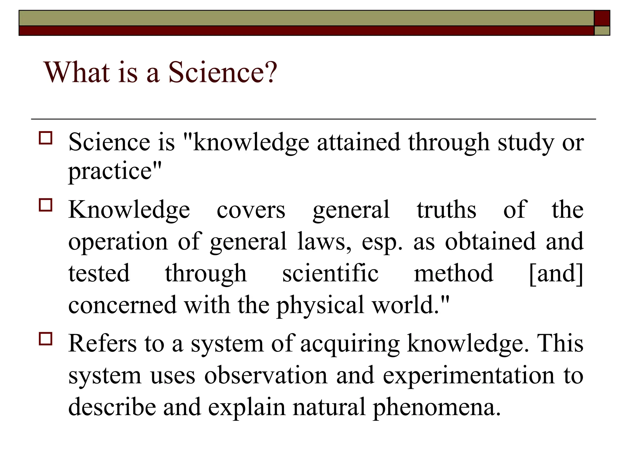 What is a Science?
 Science is "knowledge attained through study or
practice"
 Knowledge covers general truths of the
operation of general laws, esp. as obtained and
tested through scientific method [and]
concerned with the physical world."
 Refers to a system of acquiring knowledge. This
system uses observation and experimentation to
describe and explain natural phenomena.
 