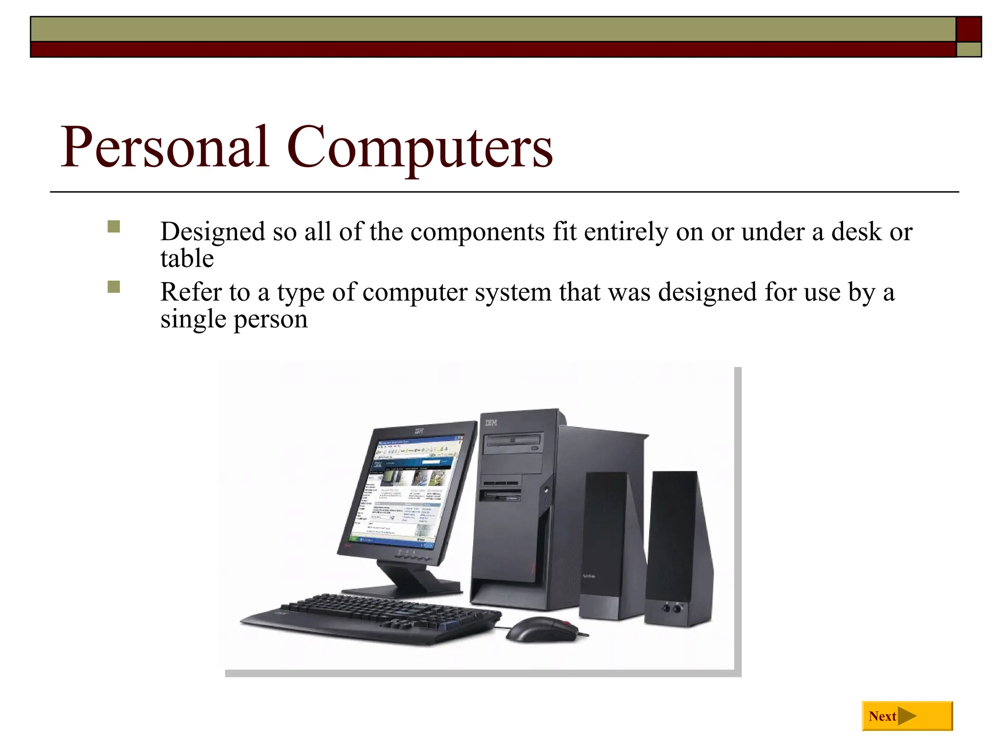 Personal Computers
 Designed so all of the components fit entirely on or under a desk or
table
 Refer to a type of computer system that was designed for use by a
single person
Next
 