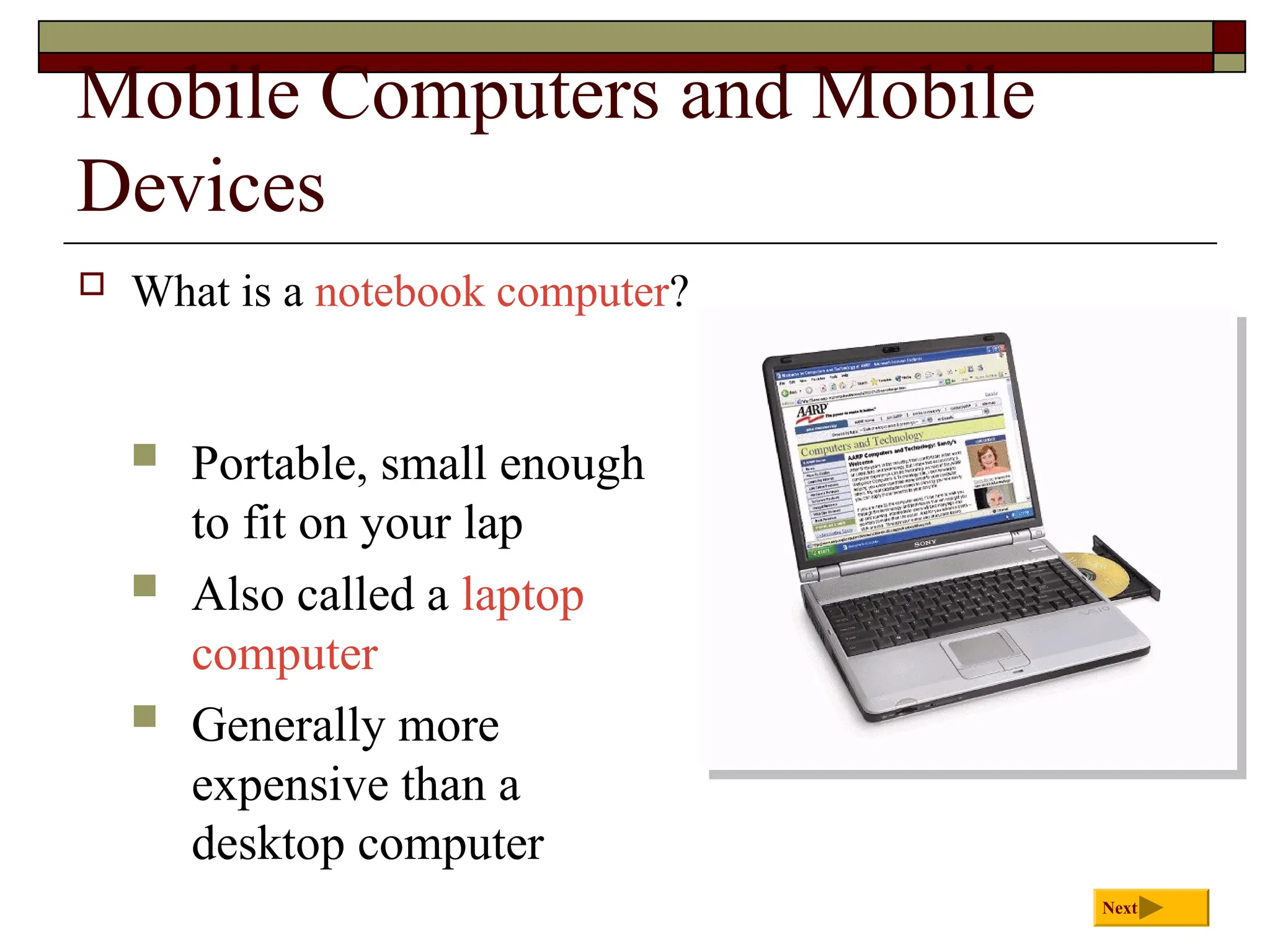 Mobile Computers and Mobile
Devices
 What is a notebook computer?
Next
 Portable, small enough
to fit on your lap
 Also called a laptop
computer
 Generally more
expensive than a
desktop computer
 
