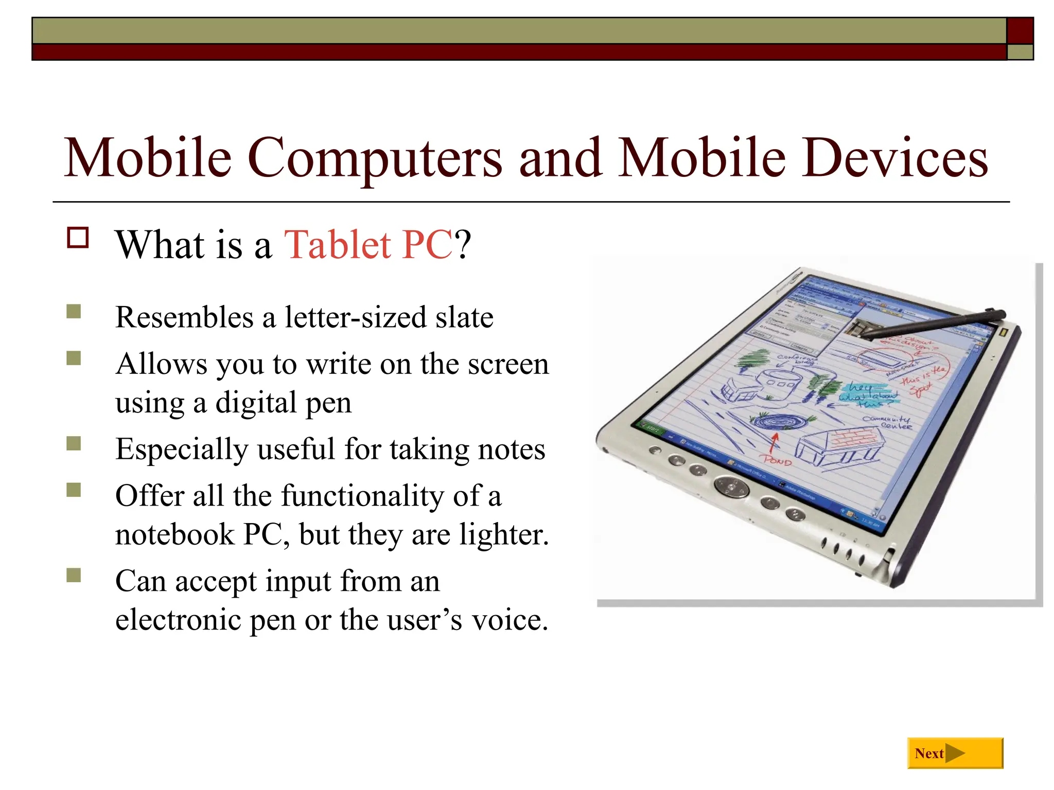Mobile Computers and Mobile Devices
 What is a Tablet PC?
Next
 Resembles a letter-sized slate
 Allows you to write on the screen
using a digital pen
 Especially useful for taking notes
 Offer all the functionality of a
notebook PC, but they are lighter.
 Can accept input from an
electronic pen or the user’s voice.
 