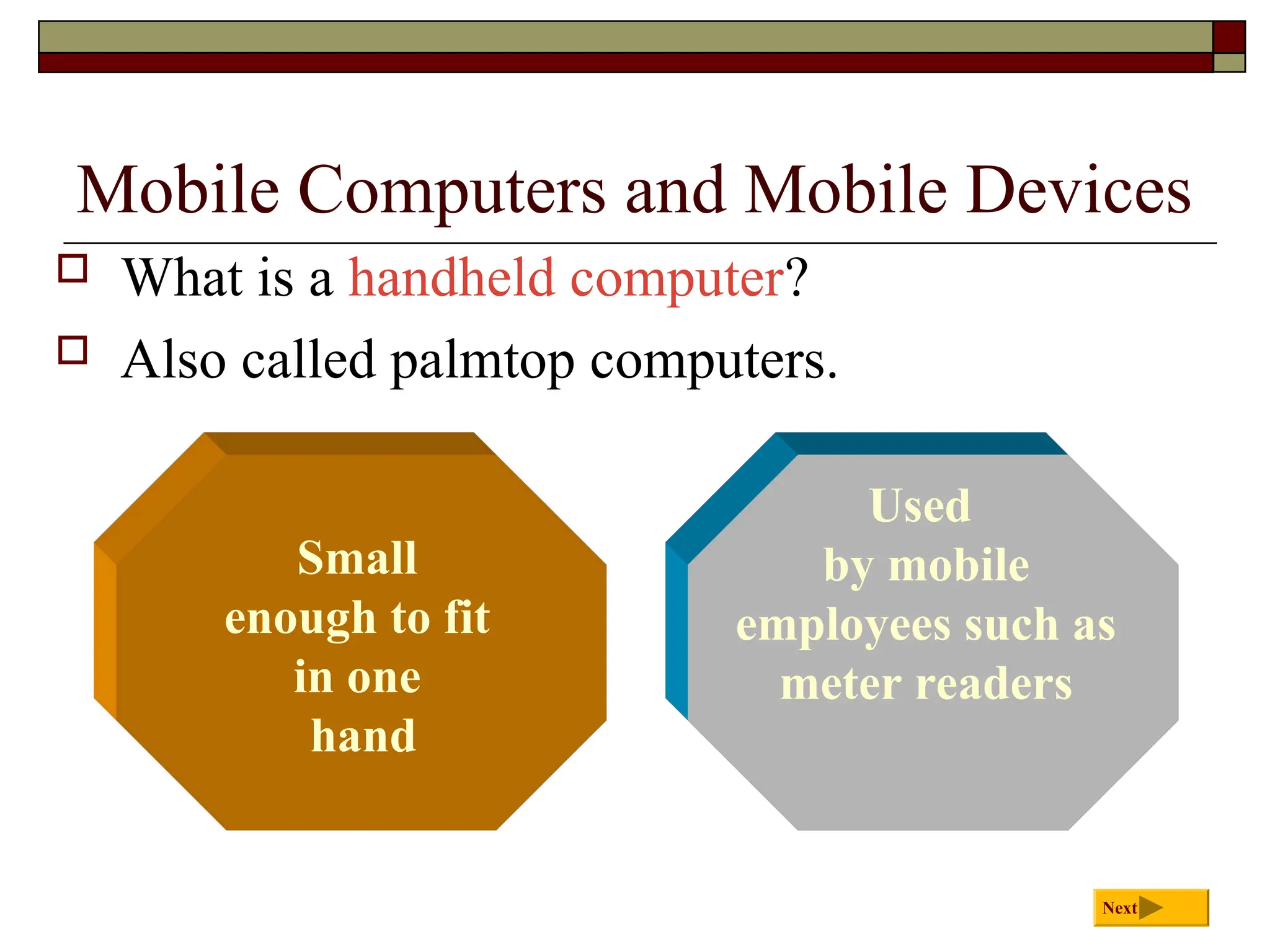 Mobile Computers and Mobile Devices
 What is a handheld computer?
 Also called palmtop computers.
Next
Used
by mobile
employees such as
meter readers
Small
enough to fit
in one
hand
 