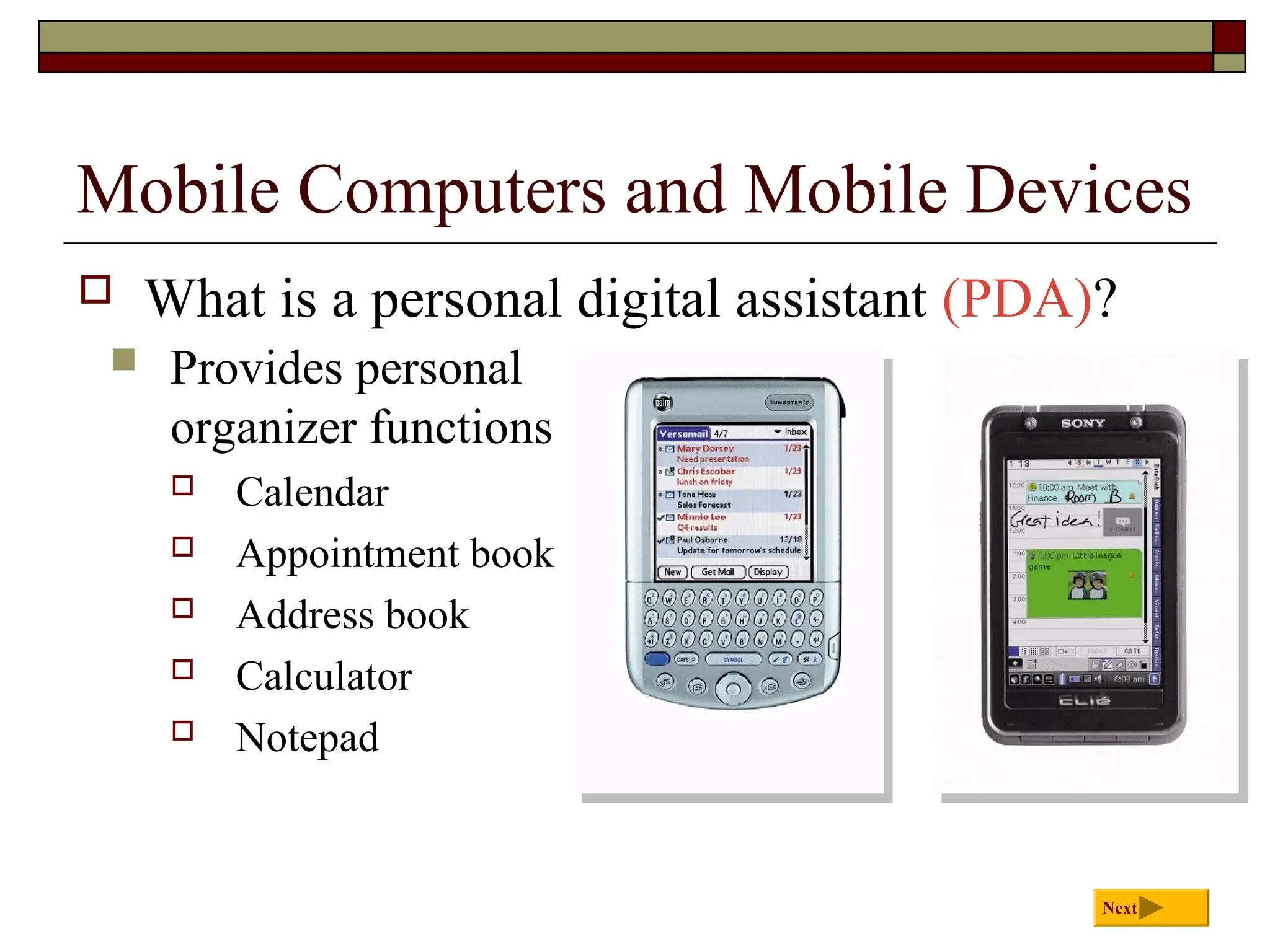 Mobile Computers and Mobile Devices
 What is a personal digital assistant (PDA)?
Next
 Provides personal
organizer functions
 Calendar
 Appointment book
 Address book
 Calculator
 Notepad
 