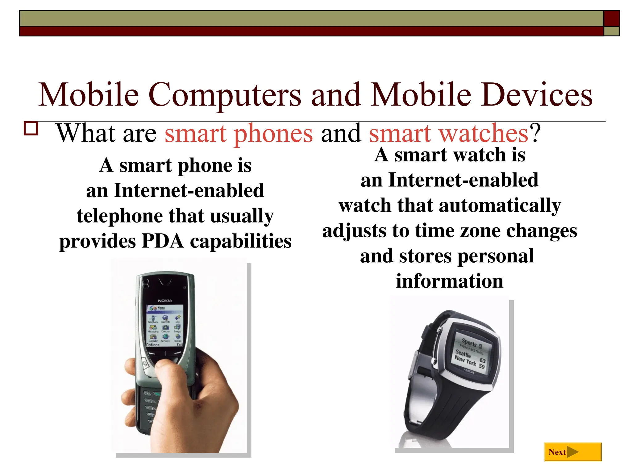 Mobile Computers and Mobile Devices
 What are smart phones and smart watches?
Next
A smart watch is
an Internet-enabled
watch that automatically
adjusts to time zone changes
and stores personal
information
A smart phone is
an Internet-enabled
telephone that usually
provides PDA capabilities
 