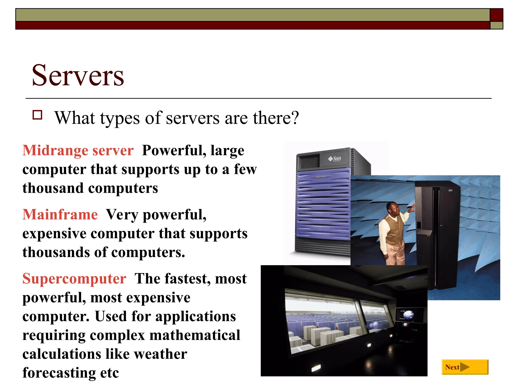 Servers
 What types of servers are there?
Midrange server Powerful, large
computer that supports up to a few
thousand computers
Mainframe Very powerful,
expensive computer that supports
thousands of computers.
Supercomputer The fastest, most
powerful, most expensive
computer. Used for applications
requiring complex mathematical
calculations like weather
forecasting etc
Next
 